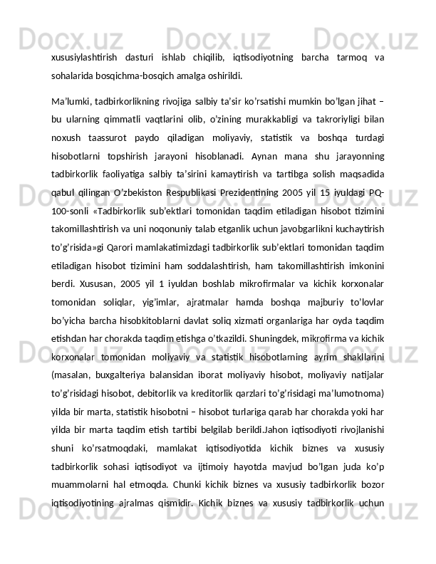 xususiylashtirish   dasturi   ishlab   chiqilib,   iqtisodiyotning   barcha   tarmoq   va
sohalarida bosqichma-bosqich amalga oshirildi.
Ma’lumki, tadbirkorlikning rivojiga salbiy ta’sir ko’rsatishi mumkin bo’lgan jihat –
bu   ularning   qimmatli   vaqtlarini   olib,   o’zining   murakkabligi   va   takroriyligi   bilan
noxush   taassurot   paydo   qiladigan   moliyaviy,   statistik   va   boshqa   turdagi
hisobotlarni   topshirish   jarayoni   hisoblanadi.   Aynan   mana   shu   jarayonning
tadbirkorlik   faoliyatiga   salbiy   ta’sirini   kamaytirish   va   tartibga   solish   maqsadida
qabul   qilingan   O’zbekiston   Respublikasi   Prezidentining   2005   yil   15   iyuldagi   PQ-
100-sonli   «Tadbirkorlik   sub’ektlari   tomonidan   taqdim   etiladigan   hisobot   tizimini
takomillashtirish va uni noqonuniy talab etganlik uchun javobgarlikni kuchaytirish
to’g’risida»gi Qarori mamlakatimizdagi tadbirkorlik sub’ektlari tomonidan taqdim
etiladigan   hisobot   tizimini   ham   soddalashtirish,   ham   takomillashtirish   imkonini
berdi.   Xususan,   2005   yil   1   iyuldan   boshlab   mikrofirmalar   va   kichik   korxonalar
tomonidan   soliqlar,   yig’imlar,   ajratmalar   hamda   boshqa   majburiy   to’lovlar
bo’yicha   barcha  hisobkitoblarni   davlat   soliq   xizmati   organlariga  har   oyda   taqdim
etishdan har chorakda taqdim etishga o’tkazildi. Shuningdek, mikrofirma va kichik
korxonalar   tomonidan   moliyaviy   va   statistik   hisobotlarning   ayrim   shakllarini
(masalan,   buxgalteriya   balansidan   iborat   moliyaviy   hisobot,   moliyaviy   natijalar
to’g’risidagi hisobot, debitorlik va kreditorlik qarzlari to’g’risidagi ma’lumotnoma)
yilda bir marta, statistik hisobotni – hisobot turlariga qarab har chorakda yoki har
yilda   bir   marta   taqdim   etish   tartibi   belgilab   berildi.Jahon   iqtisodiyoti   rivojlanishi
shuni   ko’rsatmoqdaki,   mamlakat   iqtisodiyotida   kichik   biznes   va   xususiy
tadbirkorlik   sohasi   iqtisodiyot   va   ijtimoiy   hayotda   mavjud   bo’lgan   juda   ko’p
muammolarni   hal   etmoqda.   Chunki   kichik   biznes   va   xususiy   tadbirkorlik   bozor
iqtisodiyotining   ajralmas   qismidir.   Kichik   biznes   va   xususiy   tadbirkorlik   uchun 