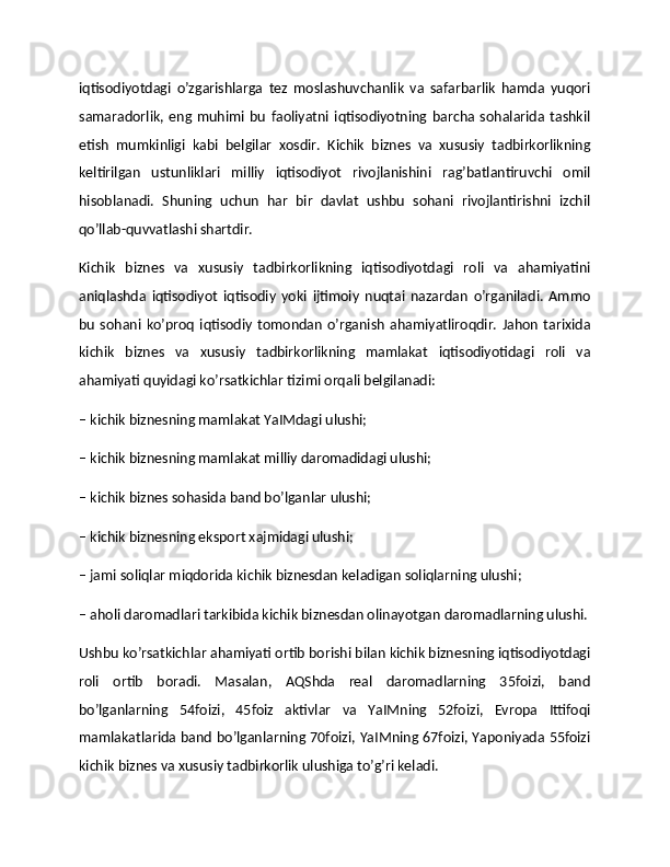 iqtisodiyotdagi   o’zgarishlarga   tez   moslashuvchanlik   va   safarbarlik   hamda   yuqori
samaradorlik,   eng   muhimi   bu   faoliyatni   iqtisodiyotning   barcha   sohalarida   tashkil
etish   mumkinligi   kabi   belgilar   xosdir.   Kichik   biznes   va   xususiy   tadbirkorlikning
keltirilgan   ustunliklari   milliy   iqtisodiyot   rivojlanishini   rag’batlantiruvchi   omil
hisoblanadi.   Shuning   uchun   har   bir   davlat   ushbu   sohani   rivojlantirishni   izchil
qo’llab-quvvatlashi shartdir.
Kichik   biznes   va   xususiy   tadbirkorlikning   iqtisodiyotdagi   roli   va   ahamiyatini
aniqlashda   iqtisodiyot   iqtisodiy   yoki   ijtimoiy   nuqtai   nazardan   o’rganiladi.   Ammo
bu   sohani   ko’proq   iqtisodiy   tomondan   o’rganish   ahamiyatliroqdir.   Jahon   tarixida
kichik   biznes   va   xususiy   tadbirkorlikning   mamlakat   iqtisodiyotidagi   roli   va
ahamiyati quyidagi ko’rsatkichlar tizimi orqali belgilanadi:
– kichik biznesning mamlakat YaIMdagi ulushi;
– kichik biznesning mamlakat milliy daromadidagi ulushi;
– kichik biznes sohasida band bo’lganlar ulushi;
– kichik biznesning eksport xajmidagi ulushi;
– jami soliqlar miqdorida kichik biznesdan keladigan soliqlarning ulushi;
– aholi daromadlari tarkibida kichik biznesdan olinayotgan daromadlarning ulushi.
Ushbu ko’rsatkichlar ahamiyati ortib borishi bilan kichik biznesning iqtisodiyotdagi
roli   ortib   boradi.   Masalan,   AQShda   real   daromadlarning   35foizi,   band
bo’lganlarning   54foizi,   45foiz   aktivlar   va   YaIMning   52foizi,   Evropa   Ittifoqi
mamlakatlarida band bo’lganlarning 70foizi, YaIMning 67foizi, Yaponiyada 55foizi
kichik biznes va xususiy tadbirkorlik ulushiga to’g’ri keladi. 