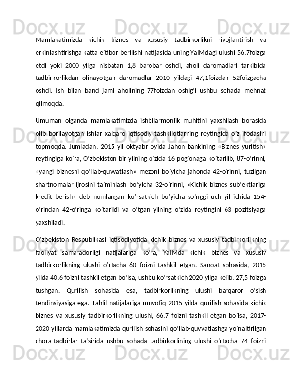 Mamlakatimizda   kichik   biznes   va   xususiy   tadbirkorlikni   rivojlantirish   va
erkinlashtirishga katta e’tibor berilishi natijasida uning YaIMdagi ulushi 56,7foizga
etdi   yoki   2000   yilga   nisbatan   1,8   barobar   oshdi,   aholi   daromadlari   tarkibida
tadbirkorlikdan   olinayotgan   daromadlar   2010   yildagi   47,1foizdan   52foizgacha
oshdi.   Ish   bilan   band   jami   aholining   77foizdan   oshig’i   ushbu   sohada   mehnat
qilmoqda.
Umuman   olganda   mamlakatimizda   ishbilarmonlik   muhitini   yaxshilash   borasida
olib   borilayotgan   ishlar   xalqaro   iqtisodiy   tashkilotlarning   reytingida   o’z   ifodasini
topmoqda.   Jumladan,   2015   yil   oktyabr   oyida   Jahon   bankining   «Biznes   yuritish»
reytingiga ko’ra, O’zbekiston bir yilning o’zida 16 pog’onaga ko’tarilib, 87-o’rinni,
«yangi   biznesni   qo’llab-quvvatlash»   mezoni   bo’yicha   jahonda  42-o’rinni,  tuzilgan
shartnomalar   ijrosini   ta’minlash   bo’yicha   32-o’rinni,   «Kichik   biznes   sub’ektlariga
kredit   berish»   deb   nomlangan   ko’rsatkich   bo’yicha   so’nggi   uch   yil   ichida   154-
o’rindan   42-o’ringa   ko’tarildi   va   o’tgan   yilning   o’zida   reytingini   63   pozitsiyaga
yaxshiladi.
O‘zbekiston   Respublikasi   iqtisodiyotida   kichik   biznes   va   xususiy   tadbirkorlikning
faoliyat   samaradorligi   natijalariga   ko’ra,   YaIMda   kichik   biznes   va   xususiy
tadbirkorlikning   ulushi   o’rtacha   60   foizni   tashkil   etgan.   Sanoat   sohasida,   2015
yilda 40,6 foizni tashkil etgan bo’lsa, ushbu ko’rsatkich 2020 yilga kelib, 27,5 foizga
tushgan.   Qurilish   sohasida   esa,   tadbirkorlikning   ulushi   barqaror   o’sish
tendinsiyasiga   ega.   Tahlil   natijalariga   muvofiq   2015   yilda   qurilish   sohasida   kichik
biznes   va   xususiy   tadbirkorlikning   ulushi,   66,7   foizni   tashkil   etgan   bo’lsa,   2017-
2020 yillarda mamlakatimizda qurilish sohasini qo’llab-quvvatlashga yo’naltirilgan
chora-tadbirlar   ta’sirida   ushbu   sohada   tadbirkorlining   ulushi   o’rtacha   74   foizni 