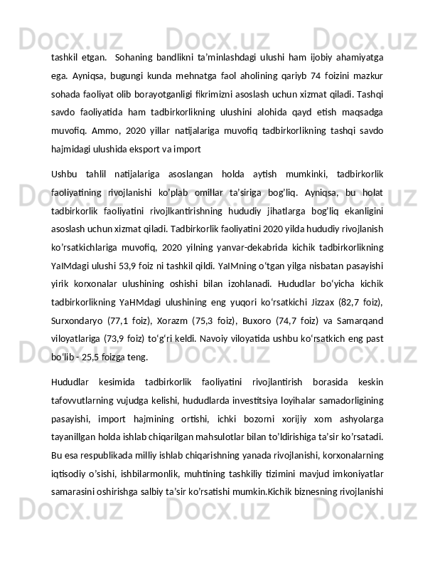 tashkil   etgan.     Sohaning   bandlikni   ta’minlashdagi   ulushi   ham   ijobiy   ahamiyatga
ega.   Ayniqsa,   bugungi   kunda   mehnatga   faol   aholining   qariyb   74   foizini   mazkur
sohada faoliyat olib borayotganligi fikrimizni asoslash uchun xizmat qiladi. Tashqi
savdo   faoliyatida   ham   tadbirkorlikning   ulushini   alohida   qayd   etish   maqsadga
muvofiq.   Ammo,   2020   yillar   natijalariga   muvofiq   tadbirkorlikning   tashqi   savdo
hajmidagi ulushida eksport va import 
Ushbu   tahlil   natijalariga   asoslangan   holda   aytish   mumkinki,   tadbirkorlik
faoliyatining   rivojlanishi   ko’plab   omillar   ta’siriga   bog’liq.   Ayniqsa,   bu   holat
tadbirkorlik   faoliyatini   rivojlkantirishning   hududiy   jihatlarga   bog’liq   ekanligini
asoslash uchun xizmat qiladi. Tadbirkorlik faoliyatini 2020 yilda hududiy rivojlanish
ko’rsatkichlariga   muvofiq,   2020   yilning   yanvar-dekabrida   kichik   tadbirkorlikning
YaIMdagi ulushi 53,9 foiz ni tashkil qildi. YaIMning o‘tgan yilga nisbatan pasayishi
yirik   korxonalar   ulushining   oshishi   bilan   izohlanadi.   Hududlar   bo‘yicha   kichik
tadbirkorlikning   YaHMdagi   ulushining   eng   yuqori   ko‘rsatkichi   Jizzax   (82,7   foiz),
Surxondaryo   (77,1   foiz),   Xorazm   (75,3   foiz),   Buxoro   (74,7   foiz)   va   Samarqand
viloyatlariga (73,9 foiz) to‘g‘ri  keldi. Navoiy viloyatida  ushbu ko‘rsatkich  eng past
bo‘lib - 25,5 foizga teng.
Hududlar   kesimida   tadbirkorlik   faoliyatini   rivojlantirish   borasida   keskin
tafovvutlarning  vujudga  kelishi,  hududlarda  investitsiya  loyihalar   samadorligining
pasayishi,   import   hajmining   ortishi,   ichki   bozorni   xorijiy   xom   ashyolarga
tayanillgan holda ishlab chiqarilgan mahsulotlar bilan to’ldirishiga ta’sir ko’rsatadi.
Bu esa respublikada milliy ishlab chiqarishning yanada rivojlanishi, korxonalarning
iqtisodiy   o’sishi,   ishbilarmonlik,   muhtining   tashkiliy   tizimini   mavjud   imkoniyatlar
samarasini oshirishga salbiy ta’sir ko’rsatishi mumkin.Kichik biznesning rivojlanishi 