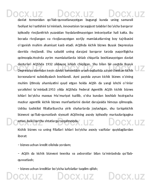 davlat   tomonidan   qo’llab-quvvatlanayotgan   bugungi   kunda   uning   samarali
faoliyat ko’rsatishini ta’minlash, innovatsion taraqqiyot talablari bo’yicha barqaror
iqtisodiy   rivojlantirish   yuzasidan   foydalanilmayotgan   imkoniyatlar   hali   katta.   Bu
borada   rivojlangan   va   rivojlanayotgan   xorijiy   mamlakatlarning   boy   tajribasini
o’rganish   muhim   ahamiyat   kasb   etadi.   AQShda   kichik   biznes   Buyuk   Depressiya
davrida   rivojlandi.   Shu   sababli   uning   darajasi   barqaror   tarzda   yuqoriligicha
qolmoqda.Hozirda   ayrim   mamlakatlarda   ishlab   chiqarila   boshlanayotgan   davlat
dasturlari   AQShda   1932   yildayoq   ishlab   chiqilgan.   Shu   bilan   bir   vaqtda   Buyuk
Depressiya davridan keyin davlat tomonidan urush oqibatida aziyat chekkan kichik
korxonalarni   subsidiyalash   boshlandi.   Ayni   paytda   aynan   kichik   biznes   o’zining
muhim   ijtimoiy   ahamiyatini   qayd   etgan   holda   AQSh   da   yangi   ishchi   o’rinlar
yaratishni   ta’minladi.1953   yilda   AQShda   Federal   Agentlik   AQSh   kichik   biznes
ishlari   bo’yicha   maxsus   Ma’muriyat   tuzilib,   o’sha   kundan   boshlab   hozirgacha
mazkur   agentlik   kichik   biznes   manfaatlarini   davlat   darajasida   himoya   qilmoqda.
Ushbu   tashkilot   filiallaribarcha   yirik   shaharlarda   joylashgan,   shu   tariqakichik
biznesni   qo’llab-quvvatlash   siyosati   AQShning   asosiy   iqtisodiy   markazlarigagina
emas, balki barcha shtatlarga tarqalmoqda.
Kichik   biznes   va   uning   filiallari   ishlari   bo’yicha   asosiy   vazifalar   quyidagilardan
iborat:
– biznes uchun kredit olishda yordam;
–   AQSh   da   kichik   biznesni   texnika   va   axborotlar   bilan   ta’minlashda   qo’llab-
quvvatlash;
– biznes uchun kreditlar bo’yicha kafolatlar taqdim qilish; 