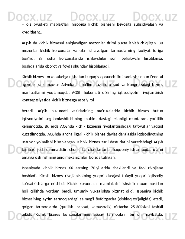 –   o’z   byudjeti   mablag’lari   hisobiga   kichik   biznesni   bevosita   subsidiyalash   va
kreditlash1.
AQSh   da   kichik   biznesni   aniqlaydigan   mezonlar   tizimi   puxta   ishlab   chiqilgan.   Bu
mezonlar   kichik   korxonalar   va   ular   ishlayotgan   tarmoqlarning   faoliyat   turiga
bog’liq.   Bir   soha   korxonalarida   ishlovchilar   soni   belgilovchi   hisoblansa,
boshqalarida oborot va foyda shunday hisoblanadi.
Kichik biznes korxonalariga nisbatan huquqiy qonunchilikni saqlash uchun Federal
agentlik   kabi   maxsus   Advokatlik   bo’limi   tuzilib,   u   sud   va   Kongressdagi   biznes
manfaatlarini   yoqlamoqda.   AQSh   hukumati   o’zining   iqtisodiyotni   rivojlantirish
kontseptsiyasida kichik biznesga asosiy rol
beradi.   AQSh   hukumati   vazirlarining   ma’ruzalarida   kichik   biznes   butun
iqtisodiyotni   sog’lomlashtirishning   muhim   dastagi   ekanligi   muntazam   yoritilib
kelinmoqda.   Bu   erda   AQShda   kichik   biznesni   rivojlantirishdagi   tafovutlar   yaqqol
kuzatilmoqda. AQShda ancha ilgari kichik biznes davlat darajasida iqtisodiyotning
ustuvor   yo’nalishi   hisoblangan.   Kichik   biznes   turli   dasturlarini   yaratishdagi   AQSh
tajribasi   juda   qimmatlidir,   chunki   barcha   dasturlar   haqqoniy   ishlamoqda,   ularni
amalga oshirishning aniq mexanizmlari ko’zda tutilgan.
Ispaniyada   kichik   biznes   XX   asrning   70-yillarida   shakllandi   va   faol   rivojlana
boshladi.   Kichik   biznes   rivojlanishining   yuqori   darajasi   tufayli   yuqori   iqtisodiy
ko’rsatkichlarga   erishildi.   Kichik   korxonalar   mamlakatni   ishsizlik   muammosidan
holi   qilishda   yordam   berdi,   umumiy   yuksalishga   xizmat   qildi.   Ispaniya   kichik
biznesining   ayrim   tarmoqlardagi   salmog’i   80foizgacha   (qishloq   xo’jaligida)   etadi,
qolgan   tarmoqlarda   (qurilish,   sanoat,   kemasozlik)   o’rtacha   25-30foizni   tashkil
qiladi.   Kichik   biznes   korxonalarining   asosiy   tarmoqlari,   birinchi   navbatda, 