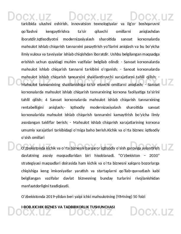 tarkibida   ulushni   oshirish,   innovatsion   texnologiyalar   va   ilg'or   boshqaruvni
qo'llashni   kengaytirishга   ta’sir   qiluvchi   omillarni   aniqlashdan
iboratdir.Iqtisodiyotni   modernizasiyalash   sharoitida   sanoat   korxonalarda
mahsulot ishlab chiqarish tannarxini pasaytirish yo’llarini aniqlash va bu bo’yicha
ilmiy xulosa va tavsiyalar ishlab chiqishdan iboratdir. Ushbu belgilangan maqsadga
erishish   uchun   quyidagi   muhim   vazifalar   belgilab   olindi:   -   Sanoat   korxonalarda
mahsulot   ishlab   chiqarish   tannarxi   tarkibini   o’rganish;   -   Sanoat   korxonalarda
mahsulot   ishlab   chiqarish   tannarxini   shakllantiruvchi   xarajatlarni   tahlil   qilish;   -
Mahsulot   tannarxining   shakllanishiga   ta’sir   etuvchi   omillarni   aniqlash;   -   Sanoat
korxonalarda   mahsulot   ishlab   chiqarish   tannarxining   korxona   faoliyatiga   ta’sirini
tahlil   qilish;   4   Sanoat   korxonalarda   mahsulot   ishlab   chiqarish   tannarxining
rentabelligini   aniqlash;-   Iqtisodiy   modernizasiyalash   sharoitida   sanoat
korxonalarida   mahsulot   ishlab   chiqarish   tannarxini   kamaytirish   bo’yicha   ilmiy
asoslangan   takliflar   berish;   -   Mahsulot   ishlab   chiqarish   xarajatlarining   korxona
umumiy xarajatlari tarkibidagi o’rniga baho berish.Kichik va o‘rta biznes: iqtisodiy
o‘sish omillari
O‘zbekistonda kichik va o‘rta biznesni barqaror iqtisodiy o‘sish garoviga aylantirish
davlatning   asosiy   maqsadlaridan   biri   hisoblanadi.   “O‘zbekiston   –   2030”
strategiyasi maqsadlari doirasida  ham  kichik  va o‘rta biznesni  xalqaro  bozorlarga
chiqishiga   keng   imkoniyatlar   yaratish   va   startaplarni   qo‘llab-quvvatlash   kabi
belgilangan   vazifalar   davlat   biznesning   bunday   turlarini   rivojlanishidan
manfaatdorligini tasdiqlaydi.
O‘zbekistonda 2019-yildan beri yalpi ichki mahsulotning (YIMning) 50 foizi 
I-BOB.KICHIK BiZNES VA TADBIRKORLIK TUSHUNCHASI 