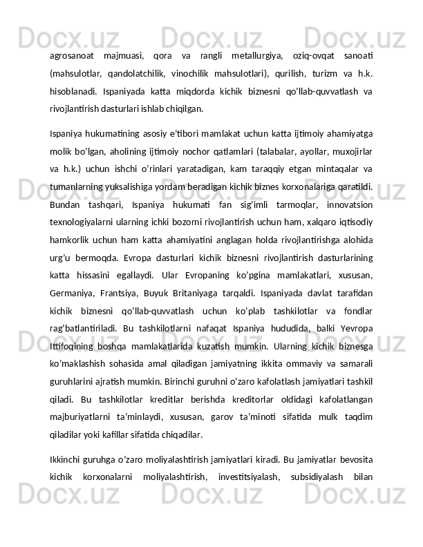 agrosanoat   majmuasi,   qora   va   rangli   metallurgiya,   oziq-ovqat   sanoati
(mahsulotlar,   qandolatchilik,   vinochilik   mahsulotlari),   qurilish,   turizm   va   h.k.
hisoblanadi.   Ispaniyada   katta   miqdorda   kichik   biznesni   qo’llab-quvvatlash   va
rivojlantirish dasturlari ishlab chiqilgan.
Ispaniya   hukumatining  asosiy   e’tibori   mamlakat   uchun   katta  ijtimoiy   ahamiyatga
molik   bo’lgan,   aholining   ijtimoiy   nochor   qatlamlari   (talabalar,   ayollar,   muxojirlar
va   h.k.)   uchun   ishchi   o’rinlari   yaratadigan,   kam   taraqqiy   etgan   mintaqalar   va
tumanlarning yuksalishiga yordam beradigan kichik biznes korxonalariga qaratildi.
Bundan   tashqari,   Ispaniya   hukumati   fan   sig’imli   tarmoqlar,   innovatsion
texnologiyalarni ularning ichki bozorni rivojlantirish uchun ham, xalqaro iqtisodiy
hamkorlik   uchun   ham   katta   ahamiyatini   anglagan   holda   rivojlantirishga   alohida
urg’u   bermoqda.   Evropa   dasturlari   kichik   biznesni   rivojlantirish   dasturlarining
katta   hissasini   egallaydi.   Ular   Evropaning   ko’pgina   mamlakatlari,   xususan,
Germaniya,   Frantsiya,   Buyuk   Britaniyaga   tarqaldi.   Ispaniyada   davlat   tarafidan
kichik   biznesni   qo’llab-quvvatlash   uchun   ko’plab   tashkilotlar   va   fondlar
rag’batlantiriladi.   Bu   tashkilotlarni   nafaqat   Ispaniya   hududida,   balki   Yevropa
Ittifoqining   boshqa   mamlakatlarida   kuzatish   mumkin.   Ularning   kichik   biznesga
ko’maklashish   sohasida   amal   qiladigan   jamiyatning   ikkita   ommaviy   va   samarali
guruhlarini ajratish mumkin. Birinchi guruhni o’zaro kafolatlash jamiyatlari tashkil
qiladi.   Bu   tashkilotlar   kreditlar   berishda   kreditorlar   oldidagi   kafolatlangan
majburiyatlarni   ta’minlaydi,   xususan,   garov   ta’minoti   sifatida   mulk   taqdim
qiladilar yoki kafillar sifatida chiqadilar. 
Ikkinchi   guruhga   o’zaro   moliyalashtirish   jamiyatlari   kiradi.   Bu   jamiyatlar   bevosita
kichik   korxonalarni   moliyalashtirish,   investitsiyalash,   subsidiyalash   bilan 