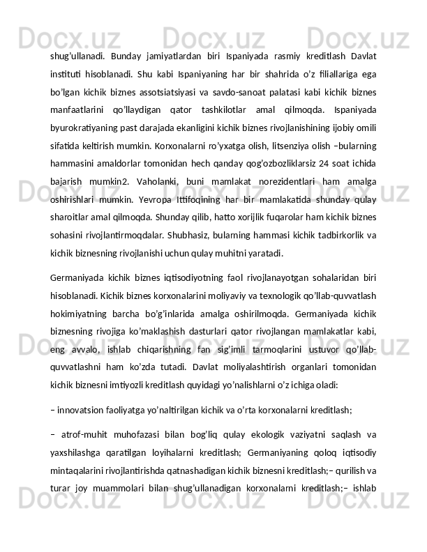 shug’ullanadi.   Bunday   jamiyatlardan   biri   Ispaniyada   rasmiy   kreditlash   Davlat
instituti   hisoblanadi.   Shu   kabi   Ispaniyaning   har   bir   shahrida   o’z   filiallariga   ega
bo’lgan   kichik   biznes   assotsiatsiyasi   va   savdo-sanoat   palatasi   kabi   kichik   biznes
manfaatlarini   qo’llaydigan   qator   tashkilotlar   amal   qilmoqda.   Ispaniyada
byurokratiyaning past darajada ekanligini kichik biznes rivojlanishining ijobiy omili
sifatida keltirish mumkin. Korxonalarni ro’yxatga olish, litsenziya olish –bularning
hammasini   amaldorlar   tomonidan   hech   qanday   qog’ozbozliklarsiz   24   soat   ichida
bajarish   mumkin2.   Vaholanki,   buni   mamlakat   norezidentlari   ham   amalga
oshirishlari   mumkin.   Yevropa   Ittifoqining   har   bir   mamlakatida   shunday   qulay
sharoitlar amal qilmoqda. Shunday qilib, hatto xorijlik fuqarolar ham kichik biznes
sohasini rivojlantirmoqdalar.  Shubhasiz, bularning hammasi kichik tadbirkorlik va
kichik biznesning rivojlanishi uchun qulay muhitni yaratadi.
Germaniyada   kichik   biznes   iqtisodiyotning   faol   rivojlanayotgan   sohalaridan   biri
hisoblanadi. Kichik biznes korxonalarini moliyaviy va texnologik qo’llab-quvvatlash
hokimiyatning   barcha   bo’g’inlarida   amalga   oshirilmoqda.   Germaniyada   kichik
biznesning   rivojiga   ko’maklashish   dasturlari   qator   rivojlangan   mamlakatlar   kabi,
eng   avvalo,   ishlab   chiqarishning   fan   sig’imli   tarmoqlarini   ustuvor   qo’llab-
quvvatlashni   ham   ko’zda   tutadi.   Davlat   moliyalashtirish   organlari   tomonidan
kichik biznesni imtiyozli kreditlash quyidagi yo’nalishlarni o’z ichiga oladi:
– innovatsion faoliyatga yo’naltirilgan kichik va o’rta korxonalarni kreditlash;
–   atrof-muhit   muhofazasi   bilan   bog’liq   qulay   ekologik   vaziyatni   saqlash   va
yaxshilashga   qaratilgan   loyihalarni   kreditlash;   Germaniyaning   qoloq   iqtisodiy
mintaqalarini rivojlantirishda qatnashadigan kichik biznesni kreditlash;– qurilish va
turar   joy   muammolari   bilan   shug’ullanadigan   korxonalarni   kreditlash;–   ishlab 