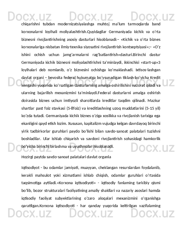 chiqarishni   tubdan   modernizatsiyalashga   muhtoj   ma’lum   tarmoqlarda   band
korxonalarni   loyihali   moliyalashtirish.Quyidagilar   Germaniyada   kichik   va   o’rta
biznesni   rivojlantirishning   asosiy   dasturlari   hisoblanadi:–   «Kichik   va   o’rta   biznes
korxonalariga nisbatan ilmiy-texnika siyosatini rivojlantirish kontseptsiyasi»;– «O’z
ishini   ochish   uchun   jamg’armalarni   rag’batlantirish»dasturi.Birinchi   dastur
Germaniyada  kichik  biznesni  moliyalashtirishni ta’minlaydi, ikkinchisi  «start-up»3
loyihalari   deb   nomlanib,   o’z   biznesini   ochishga   ko’maklashadi.   Ixtisos-lashgan
davlat organi – bevosita federal hukumatga bo’ysunadigan tiklash bo’yicha Kredit
kengashi yuqorida ko’rsatilgan dasturlarning amalga oshirilishini nazorat qiladi va
ularning   bajarilish   mexanizmini   ta’minlaydi.Federal   dasturlarni   amalga   oshirish
doirasida   biznes   uchun   imtiyozli   sharoitlarda   kreditlar   taqdim   qilinadi.   Mazkur
shartlar   past   foiz  stavkasi  (5-8foiz)   va  kreditlashning uzoq  muddatlarini  (5-15 yil)
ko’zda tutadi. Germaniyada kichik biznes o’ziga xoslikka va rivojlanish tarixiga ega
ekanligini qayd etish lozim. Xususan, kapitalizm vujudga kelgan davrdayoq birinchi
yirik   tadbirkorlar   guruhlari   paydo   bo’lishi   bilan   savdo-sanoat   palatalari   tuzishni
boshladilar.   Ular   ishlab   chiqarish   va   savdoni   rivojlantirish   sohasidagi   hamkorlik
bo’yicha birinchi birlashma va uyushmalar hisoblanadi.
Hozirgi paytda savdo-sanoat palatalari davlat organla                                             
Iqtisodiyot   -  bu   odamlar   jamiyati,   muayyan,   cheklangan   resurslardan   foydalanib,
kerakli   mahsulot   yoki   xizmatlami   ishlab   chiqish,   odamlar   guruhlari   o‘rtasida
taqsimotiga   aytiladi.«Korxona   iqtisodiyoti»   -   iqtisodiy   fanlaming   tarkibiy   qismi
bo‘lib, bozor strukturalari faoliyatining amaliy shakllari va nazariy asoslari hamda
iqtisodiy   faoliyat   subyektlarining   o‘zaro   aloqalari   mexanizmini   o‘rganishga
qaratilgan.Korxona   iqtisodiyoti   -   har   qanday   yuqorida   keltirilgan   vazifalaming 