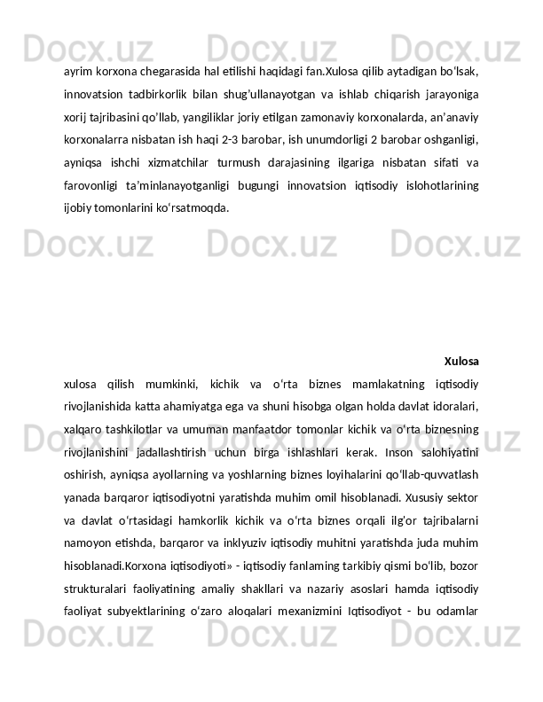 ayrim korxona chegarasida hal etilishi haqidagi fan.Xulosa qilib aytadigan bо‘lsak,
innovatsion   tadbirkorlik   bilan   shug’ullanayotgan   va   ishlab   chiqarish   jarayoniga
xorij tajribasini qo’llab, yangiliklar joriy etilgan zamonaviy korxonalarda, an’anaviy
korxonalarгa nisbatan ish haqi 2-3 barobar, ish unumdorligi 2 barobar oshganligi,
ayniqsa   ishchi   xizmatchilar   turmush   darajasining   ilgariga   nisbatan   sifati   va
farovonligi   ta’minlanayotganligi   bugungi   innovatsion   iqtisodiy   islohotlarining
ijobiy tomonlarini ko‘rsatmoqda.
          
                                                              Xulosa
xulosa   qilish   mumkinki,   kichik   va   o‘rta   biznes   mamlakatning   iqtisodiy
rivojlanishida katta ahamiyatga ega va shuni hisobga olgan holda davlat idoralari,
xalqaro   tashkilotlar   va   umuman   manfaatdor   tomonlar   kichik   va   o‘rta   biznesning
rivojlanishini   jadallashtirish   uchun   birga   ishlashlari   kerak.   Inson   salohiyatini
oshirish,  ayniqsa ayollarning va  yoshlarning  biznes  loyihalarini qo‘llab-quvvatlash
yanada barqaror iqtisodiyotni yaratishda muhim omil hisoblanadi. Xususiy sektor
va   davlat   o‘rtasidagi   hamkorlik   kichik   va   o‘rta   biznes   orqali   ilg'or   tajribalarni
namoyon etishda, barqaror  va inklyuziv  iqtisodiy muhitni yaratishda  juda  muhim
hisoblanadi.Korxona iqtisodiyoti» - iqtisodiy fanlaming tarkibiy qismi bo‘lib, bozor
strukturalari   faoliyatining   amaliy   shakllari   va   nazariy   asoslari   hamda   iqtisodiy
faoliyat   subyektlarining   o‘zaro   aloqalari   mexanizmini   Iqtisodiyot   -   bu   odamlar 
