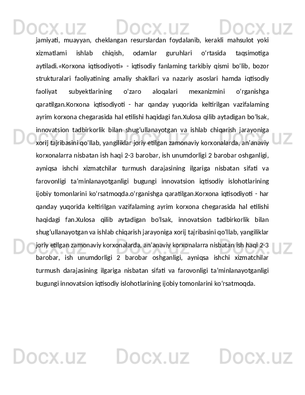 jamiyati,   muayyan,   cheklangan   resurslardan   foydalanib,   kerakli   mahsulot   yoki
xizmatlami   ishlab   chiqish,   odamlar   guruhlari   o‘rtasida   taqsimotiga
aytiladi.«Korxona   iqtisodiyoti»   -   iqtisodiy   fanlaming   tarkibiy   qismi   bo‘lib,   bozor
strukturalari   faoliyatining   amaliy   shakllari   va   nazariy   asoslari   hamda   iqtisodiy
faoliyat   subyektlarining   o‘zaro   aloqalari   mexanizmini   o‘rganishga
qaratilgan.Korxona   iqtisodiyoti   -   har   qanday   yuqorida   keltirilgan   vazifalaming
ayrim korxona chegarasida hal etilishi haqidagi fan.Xulosa qilib aytadigan bо‘lsak,
innovatsion   tadbirkorlik   bilan   shug’ullanayotgan   va   ishlab   chiqarish   jarayoniga
xorij tajribasini qo’llab, yangiliklar joriy etilgan zamonaviy korxonalarda, an’anaviy
korxonalarгa nisbatan ish haqi 2-3 barobar, ish unumdorligi 2 barobar oshganligi,
ayniqsa   ishchi   xizmatchilar   turmush   darajasining   ilgariga   nisbatan   sifati   va
farovonligi   ta’minlanayotganligi   bugungi   innovatsion   iqtisodiy   islohotlarining
ijobiy  tomonlarini   ko‘rsatmoqda.o‘rganishga  qaratilgan.Korxona  iqtisodiyoti  -  har
qanday   yuqorida   keltirilgan   vazifalaming   ayrim   korxona   chegarasida   hal   etilishi
haqidagi   fan.Xulosa   qilib   aytadigan   bо‘lsak,   innovatsion   tadbirkorlik   bilan
shug’ullanayotgan va ishlab chiqarish jarayoniga xorij tajribasini qo’llab, yangiliklar
joriy etilgan zamonaviy korxonalarda, an’anaviy korxonalarгa nisbatan ish haqi 2-3
barobar,   ish   unumdorligi   2   barobar   oshganligi,   ayniqsa   ishchi   xizmatchilar
turmush   darajasining   ilgariga   nisbatan   sifati   va   farovonligi   ta’minlanayotganligi
bugungi innovatsion iqtisodiy islohotlarining ijobiy tomonlarini ko‘rsatmoqda. 
