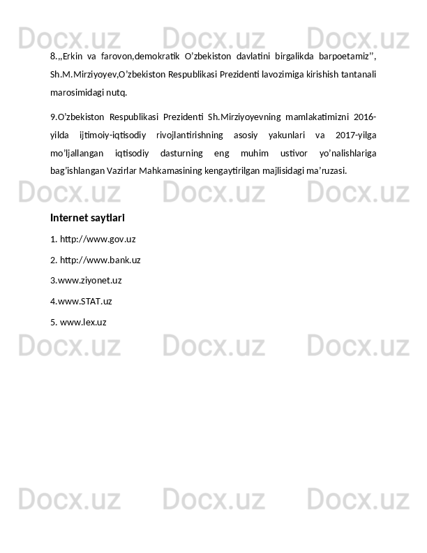 8.,,Erkin   va   farovon,demokratik   O’zbekiston   davlatini   birgalikda   barpoetamiz’’,
Sh.M.Mirziyoyev,O’zbekiston Respublikasi Prezidenti lavozimiga kirishish tantanali
marosimidagi nutq. 
9.O’zbekiston   Respublikasi   Prezidenti   Sh.Mirziyoyevning   mamlakatimizni   2016-
yilda   ijtimoiy-iqtisodiy   rivojlantirishning   asosiy   yakunlari   va   2017-yilga
mo’ljallangan   iqtisodiy   dasturning   eng   muhim   ustivor   yo’nalishlariga
bag’ishlangan Vazirlar Mahkamasining kengaytirilgan majlisidagi ma’ruzasi. 
Internet saytlari
1. http://ww.gov.uz
2. http://ww.bank.uz
3.ww.ziyonet.uz
4.ww.STAT.uz
5. ww.lex.uz  