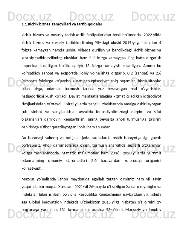 1.1.Kichik biznes  tamoyillari va tartib-qoidalar
kichik   biznes   va   xususiy   tadbirkorlik   faoliyatlaridan   hosil   bo‘lmoqda.   2022-yilda
kichik   biznes   va   xususiy   tadbirkorlikning   YIMdagi   ulushi   2019-yilga   nisbatan   4
foizga   kamaygan   hamda   ushbu   yillarda   qurilish   va   bandlikdagi   kichik   biznes   va
xususiy   tadbirkorlikning   ulushlari   ham   2–3   foizga   kamaygan.   Eng   katta   o‘zgarish
importda   kuzatilgan   bo‘lib,   qariyb   13   foizga   kamayish   kuzatilgan.   Ammo   bu
ko‘rsatkich   sanoat   va   eksportda   ijobiy   yo‘nalishga   o‘zgarib,   0,2   (sanoat)   va   2,6
(eksport)   foizlarga   ko‘payish   kuzatilgan.Iqtisodiyot   aniq   raqamlar,   hisob-kitoblar
bilan   birga,   odamlar   turmush   tarzida   yuz   berayotgan   real   o'zgarishlar,
natijadorlikni   xush   ko'radi.   Davlat   manfaatlarigagina   xizmat   qiladigan   iqtisodiyot
rivojlanishdan to'xtaydi. Oxirgi yillarda Yangi O'zbekistonda amalga oshirilayotgan
tub   islohot   va   yangilanishlar   avvalida   iqtisodiyotimizdagi   miqdor   va   sifat
o'zgarishlari   qamrovini   kengaytirish,   uning   bevosita   aholi   turmushiga   ta'sirini
oshirishga e'tibor qaratilayotgani boisi ham shundan.
Bu   boradagi   salmoq   va   natijalar   jadal   sur'atlarda   oshib   borayotganiga   guvoh
bo'lyapmiz.   Aholi   daromadlarida   o'sish,   turmush   sharoitida   sezilarli   o'zgarishlar
ko'zga   tashlanmoqda.   Statistik   ma'lumotlar   ham   2016—2020-yillarda   yurtimiz
odamlarining   umumiy   daromadlari   2,6   baravardan   ko'proqqa   ortganini
ko'rsatyapti.
Mazkur   yo'nalishda   jahon   maydonida   egallab   turgan   o'rnimiz   ham   yil   sayin
yuqorilab bormoqda. Xususan, 2021-yil 26-mayda o'tkazilgan Xalqaro reytinglar va
indekslar   bilan   ishlash   bo'yicha   Respublika   Kengashining   navbatdagi   yig'ilishida
esa   Global   innovatsion   indeksda   O'zbekiston   2015-yilga   nisbatan   o'z   o'rnini   29
pog'onaga   yaxshilab,   131   ta   mamlakat   orasida   93-o'rinni,   Markaziy   va   Janubiy 