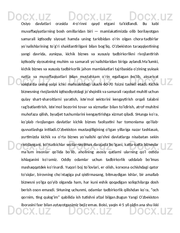 Osiyo   davlatlari   orasida   4-o'rinni   qayd   etgani   ta'kidlandi.   Bu   kabi
muvaffaqiyatlarning   bosh   omillaridan   biri   —   mamlakatimizda   olib   borilayotgan
samarali   iqtisodiy   siyosat   hamda   uning   tarkibidan   o'rin   olgan   chora-tadbirlar
yo'nalishlarining   to'g'ri   shakllantirilgani   bilan   bog'liq.   O'zbekiston   taraqqiyotining
yangi   davrida,   ayniqsa,   kichik   biznes   va   xususiy   tadbirkorlikni   rivojlantirish
iqtisodiy  siyosatning  muhim  va  samarali  yo'nalishlaridan   biriga  aylandi.Ma'lumki,
kichik biznes va xususiy tadbirkorlik jahon mamlakatlari tajribasida o'zining yuksak
natija   va   muvaffaqiyatlari   bilan   mustahkam   o'rin   egallagan   bo'lib,   aksariyat
xalqlarda   uning   yalpi   ichki   mahsulotdagi   ulushi   60-70   foizni   tashkil   etadi.   Kichik
biznesning rivojlanishi iqtisodiyotdagi jo'shqinlik va samarali raqobat muhiti uchun
qulay   shart-sharoitlarni   yaratish,   iste'mol   sektorini   kengaytirish   orqali   talabni
rag'batlantirish, iste'mol bozorini tovar va xizmatlar bilan to'ldirish, atrof-muhitni
muhofaza qilish, byudjet tushumlarini kengaytirishga xizmat qiladi. SHunga ko'ra,
ko'plab   rivojlangan   davlatlar   kichik   biznes   faoliyatini   har   tomonlama   qo'llab-
quvvatlashga intiladi.O'zbekiston  mustaqilligining o'tgan  yillariga nazar  tashlasak,
yurtimizda   kichik   va   o'rta   biznes   yo'nalishi   qo'shni   davlatlarga   nisabatan   sekin
rivojlangani, ko'rsatkichlar sezilar-sezilmas darajada bo'lgani, katta-katta bizneslar
ma'lum   insonlar   qo'lida   bo'lib,   aholining   asosiy   qatlami   ularning   qo'l   ostida
ishlaganini   ko'ramiz.   Oddiy   odamlar   uchun   tadbirkorlik   uddalab   bo'lmas
mashaqqatdek ko'rinardi. Yuqori boj to'lovlari, er olish, korxona ochishdagi qator
to'siqlar,   birovning   cho'ntagiga   pul   qistirmasang,   bitmaydigan   ishlar,   bir   amallab
biznesni   yo'lga   qo'yib   olganda   ham,   har   kuni   eshik   qoqadigan   soliqchilarga   dosh
berish oson emasdi. SHuning uchunmi, odamlar tadbirkorlik qilishdan ko'ra, “och
qornim,   ting   qulog'im”   qabilida   ish   tutishni   afzal   bilgan.Bugun   Yangi   O'zbekiston
iborasini faxr bilan aytayotganimiz bejiz emas. Boisi, yaqin 4-5 yil oldin ana shu ikki