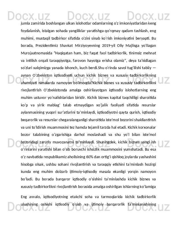 jumla zamirida boshlangan ulkan islohotlar odamlarning o'z imkoniyatlaridan keng
foydalanish, istalgan sohada yangiliklar yaratishga qo'rqmay qadam tashlash, eng
muhimi,   mustaqil   tadbirkor   sifatida   o'zini   sinab   ko'rish   imkoniyatini   beryapti.   Bu
borada,   Prezidentimiz   Shavkat   Mirziyoyevning   2019-yil   Oliy   Majlisga   yo'llagan
Murojaatnomasida   “Haqiqatan   ham,   biz   faqat   faol   tadbirkorlik,   tinimsiz   mehnat
va   intilish   orqali   taraqqiyotga,   farovon   hayotga   erisha   olamiz”,   deya   ta'kidlagan
so'zlari xalqimizga yanada ishonch, kuch berdi.Shu o'rinda savol tug'ilishi tabiiy —
aynan   O'zbekiston   iqtisodiyoti   uchun   kichik   biznes   va   xususiy   tadbirkorlikning
ahamiyati   nimalarda   namoyon   bo'lmoqda?Kichik   biznes   va   xususiy   tadbirkorlikni
rivojlantirish   О‘zbekistonda   amalga   oshirilayotgan   iqtisodiy   islohotlarning   eng
muhim   ustuvor   yо‘nalishlaridan   biridir.   Kichik   biznes   kapital   taqchilligi   sharoitida
kо‘p   va   yirik   mablag‘   talab   etmaydigan   xо‘jalik   faoliyati   sifatida   resurslar
aylanmasining  yuqori  sur’atlarini  ta’minlaydi,  iqtisodiyotni  qayta  qurish, iqtisodiy
beqarorlik va resurslar chegaralanganligi sharoitida iste’mol bozorini shakllantirish
va uni tо‘ldirish muammosini tez hamda tejamli tarzda hal etadi. Kichik korxonalar
bozor   talabining   о‘zgarishiga   darhol   moslashadi   va   shu   yо‘l   bilan   iste’mol
bozoridagi   zaruriy   muvozanatni   ta’minlaydi.   Shuningdek,   kichik   biznes   yangi   ish
о‘rinlarini yaratishi bilan о‘sib boruvchi ishsizlik muammosini yumshatadi. Bu esa
о‘z navbatida respublikamiz aholisining 60% dan ortig‘i qishloq joylarda yashashini
hisobga   olsak,   ushbu   sohani   rivojlantirish   va   taraqqiy   etishini   ta’minlash   hozirgi
kunda   eng   muhim   dolzarb   ijtimoiy-iqtisodiy   masala   ekanligi   yorqin   namoyon
bо‘ladi.   Bu   borada   barqaror   iqtisodiy   о‘sishini   ta’minlashda   kichik   biznes   va
xususiy tadbirkorlikni rivojlantirish borasida amalga oshirilgan ishlarning kо‘lamiga
Eng   avvalo,   iqtisodiyotning   etakchi   soha   va   tarmoqlarida   kichik   tadbirkorlik
ulushining   oshishi   iqtisodiy   o'sish   va   ijtimoiy   barqarorlik   ta'minlanishining 