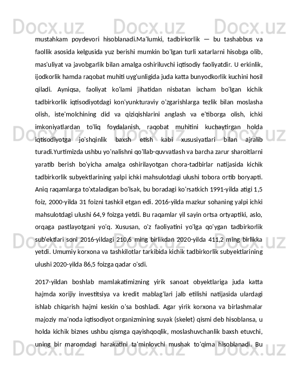 mustahkam   poydevori   hisoblanadi.Ma'lumki,   tadbirkorlik   —   bu   tashabbus   va
faollik   asosida kelgusida  yuz berishi mumkin  bo'lgan  turli xatarlarni  hisobga  olib,
mas'uliyat va javobgarlik bilan amalga oshiriluvchi iqtisodiy faoliyatdir. U erkinlik,
ijodkorlik hamda raqobat muhiti uyg'unligida juda katta bunyodkorlik kuchini hosil
qiladi.   Ayniqsa,   faoliyat   ko'lami   jihatidan   nisbatan   ixcham   bo'lgan   kichik
tadbirkorlik   iqtisodiyotdagi   kon'yunkturaviy   o'zgarishlarga   tezlik   bilan   moslasha
olish,   iste'molchining   did   va   qiziqishlarini   anglash   va   e'tiborga   olish,   ichki
imkoniyatlardan   to'liq   foydalanish,   raqobat   muhitini   kuchaytirgan   holda
iqtisodiyotga   jo'shqinlik   baxsh   etish   kabi   xususiyatlari   bilan   ajralib
turadi.Yurtimizda ushbu yo'nalishni qo'llab-quvvatlash va barcha zarur sharoitlarni
yaratib   berish   bo'yicha   amalga   oshirilayotgan   chora-tadbirlar   natijasida   kichik
tadbirkorlik subyektlarining yalpi ichki mahsulotdagi ulushi tobora ortib boryapti.
Aniq raqamlarga to'xtaladigan bo'lsak, bu boradagi ko'rsatkich 1991-yilda atigi 1,5
foiz, 2000-yilda 31 foizni tashkil etgan edi. 2016-yilda mazkur sohaning yalpi ichki
mahsulotdagi ulushi 64,9 foizga yetdi. Bu raqamlar yil sayin ortsa ortyaptiki, aslo,
orqaga   pastlayotgani   yo'q.   Xususan,   o'z   faoliyatini   yo'lga   qo'ygan   tadbirkorlik
sub'ektlari   soni   2016-yildagi   210,6   ming   birlikdan   2020-yilda   411,2   ming   birlikka
yetdi. Umumiy korxona va tashkilotlar tarkibida kichik tadbirkorlik subyektlarining
ulushi 2020-yilda 86,5 foizga qadar o'sdi.
2017-yildan   boshlab   mamlakatimizning   yirik   sanoat   obyektlariga   juda   katta
hajmda   xorijiy   investitsiya   va   kredit   mablag'lari   jalb   etilishi   natijasida   ulardagi
ishlab   chiqarish   hajmi   keskin   o'sa   boshladi.   Agar   yirik   korxona   va   birlashmalar
majoziy ma'noda iqtisodiyot organizmining suyak (skelet) qismi deb hisoblansa, u
holda   kichik   biznes   ushbu   qismga   qayishqoqlik,   moslashuvchanlik   baxsh   etuvchi,
uning   bir   maromdagi   harakatini   ta'minlovchi   mushak   to'qima   hisoblanadi.   Bu 