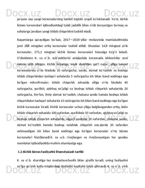 jarayon   esa   yangi   korxonalarning   tashkil   topishi   orqali   ta'minlanadi.   Ya'ni,   kichik
biznes korxonalari iqtisodiyotdagi talab jadallik  bilan o'sib borayotgan tarmoq va
sohalarga javoban yangi ishlab chiqarishni tashkil etadi.
Raqamlarga   qaraydigan   bo'lsak,   2017—2020-yillar   mobaynida   mamlakatimizda
jami   288   mingdan   ortiq   korxonalar   tashkil   etildi.   Shundan   14,8   mingtasi   yirik
korxonalar,   273,2   mingtasi   kichik   biznes   korxonalari   hissasiga   to'g'ri   keladi.
Oʻzbekiston   K.   va   oʻ.b.   subʼyektlarini   aniqlashda   korxonada   ishlovchilar   soni
mezon   qilib   olingan.   Kichik   biznesga,   mulk   shaklidan   qatʼi   nazar,   yiliga   sanoat
korxonalarida   oʻrta   hisobda   10   nafargacha,   savdo,   xizmat   koʻrsatish   va   boshqa
ishlab   chiqarishdan   tashqari   sohalarda   5   nafargacha   ish   bilan   band   xodimga   ega
boʻlgan   mikrofirmalar;   ishlab   chiqarish   sohasida   yiliga   oʻrta   hisobda   40
nafargacha,   qurilish,   qishloq   xoʻjaligi   va   boshqa   ishlab   chiqarish   sohalarida   20
nafargacha, ilm-fan,  ilmiy xizmat  koʻrsatish, chakana savdo hamda boshqa ishlab
chiqarishdan tashqari sohalarda 10 nafargacha ish bilan band xodimga ega boʻlgan
kichik korxonalar kiradi. Kichik korxonalar uchun yiliga belgilangandan ortiq, lekin
ishlab chiqarish sohasida 100 nafardan, qurilishda 50 nafardan, qishloq xoʻjaligi va
boshqa   ishlab   chiqarish   sohalarida,   ulgurji   savdoda   30   nafardan,   chakana   savdo,
xizmat   koʻrsatish   hamda   boshqa   noishlab   chiqarish   sox.alarda   20   nafardan
oshmaydigan   ish   bilan   band   xodimga   ega   boʻlgan   korxonalar   oʻrta   biznes
korxonalari   hisoblanadi.K.   va   u.b.   rivojlangan   va   rivojlanayotgan   har   qanday
mamlakat iqtisodiyotida muhim ahamiyatga ega. 
 1.2.Kichik biznes faoliyatini litsenziyaiash tartibi
K.   va   oʻ.b.   sharoitga   tez   moslashuvchanlik   bilan   ajralib   turadi,   uning   faoliyatini
yoʻlga qoʻyish katta miqdordagi dastlabki kapitalni talab qilmaydi. K. va oʻ.b. yirik 