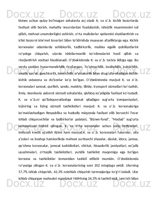 biznes   uchun   qulay   boʻlmagan   sohalarda   avj   oladi.   K.   va   oʻ.b.   kichik   bozorlarda
faoliyat   olib   borish,   mahalliy   resurslardan   foydalanish,   ishsizlik   muammosini   xal
qilish, mehnat unumdorligini oshirish, oʻrta mulkdorlar qatlamini shakllantirish va
ichki bozorni isteʼmol tovarlari bilan toʻldirishda muayyan afzalliklarga ega. Kichik
korxonalar   odamlarda   sohibkorlik,   tadbirkorlik,   mulkka   egalik   qobiliyatlarini
roʻyobga   chiqarish,   ularda   ishbilarmonlik   koʻnikmalarini   hosil   qilish   va
rivojlantirish  vositasi  hisoblanadi.  Oʻzbekistonda  K.  va  oʻ.b.  tarixiy  ildizga  ega.  Bu
yerda   azaldan   hunarmandchilik   rivojlangan.   Toʻqimachilik,   kosibchilik,  kulolchilik,
amaliy sanʼat, ganchkorlik, temirchilik, oʻymakorlik bilan shugʻulla-niladigan kichik-
kichik   ustaxona   va   doʻkonlar   koʻp   boʻlgan.   Oʻzbekistonda   mavjud   K.   va   oʻ.b.
korxonalari sanoat, qurilish, savdo, maishiy, tibbiy, transport xizmatlari koʻrsatish,
ilmiy, texnikaviy axborot xizmati sohalarida, qishloq xoʻjaligida faoliyat koʻrsatadi.
K.   va   oʻ.b.ni   qoʻllabquvvatlashga   xizmat   qiladigan   sugʻurta   kompaniyalari,
injiniring   va   lizing   xizmati   tashkilotlari   mavjud.   K.   va   oʻ.b.   korxonalariga
koʻmaklashadigan   Respublika   va   hududiy   miqyosda   faoliyat   olib   boruvchi   Tovar
ishlab   chiqaruvchilar   va   tadbirkorlar   palatasi,   "Biznes-fond",   "Madad"   sugʻurta
kompaniyasi   tashkil   qilingan.   K.   va   oʻrta   korxonalar   uchun   soliq   imtiyozlari,
imtiyozli   kredit   ajratish   tizimi   ham   mavjud.K.   va   oʻ.b.   korxonalari   fukarolar,   oila
aʼzolari va  boshqa hamkorlikda  mehnat  yurituvchi  shaxslar,  davlat,  idora, jamoa,
qoʻshma   korxonalar,   jamoat   tashkilotlari,   shirkat,   hissadorlik   jamiyatlari,   xoʻjalik
uyushmalari,   oʻrtoqlik   tashkilotlari,   yuridik   tashkilot   maqomiga   ega   boʻlgan
korxona   va   tashkilotlar   tomonidan   tashkil   etilishi   mumkin.   Oʻzbekistonda
roʻyxatga   olingan   K.   va   oʻ.b.   korxonalarining   soni   202   mingtaga   yetdi.   Ularning
57,7%   ishlab   chiqarish,   42,3%   noishlab   chiqarish   tarmoqlariga   toʻgʻri   keladi.   Ular
ishlab chiqargan mahsulot mamlakat YAIMning 24,5% ni tashkil etdi, jami ish bilan 