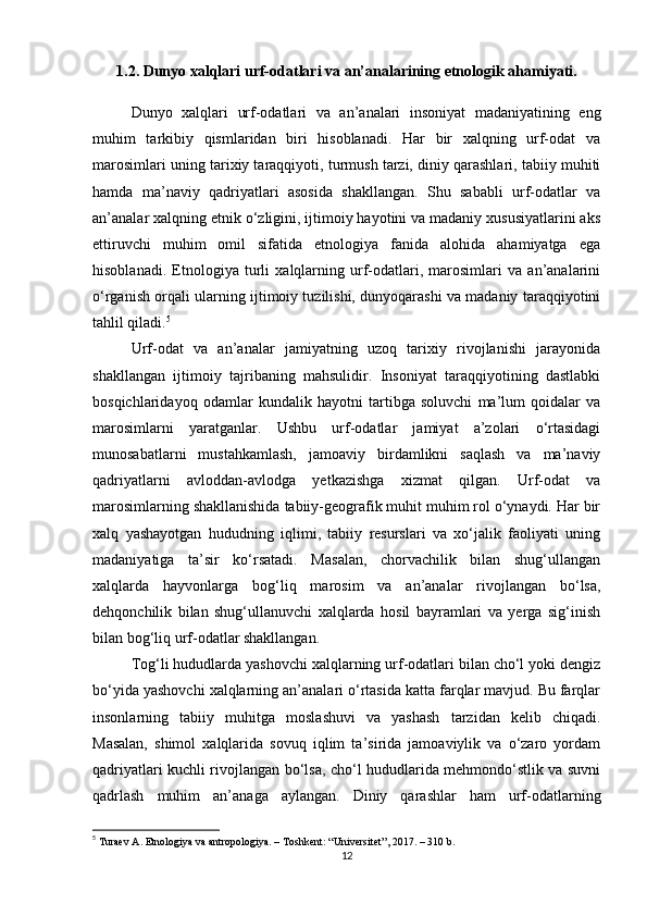 1.2. Dunyo xalqlari urf-odatlari va an’analarining etnologik ahamiyati.
Dunyo   xalqlari   urf-odatlari   va   an’analari   insoniyat   madaniyatining   eng
muhim   tarkibiy   qismlaridan   biri   hisoblanadi.   Har   bir   xalqning   urf-odat   va
marosimlari uning tarixiy taraqqiyoti, turmush tarzi, diniy qarashlari, tabiiy muhiti
hamda   ma’naviy   qadriyatlari   asosida   shakllangan.   Shu   sababli   urf-odatlar   va
an’analar xalqning etnik o‘zligini, ijtimoiy hayotini va madaniy xususiyatlarini aks
ettiruvchi   muhim   omil   sifatida   etnologiya   fanida   alohida   ahamiyatga   ega
hisoblanadi.   Etnologiya   turli   xalqlarning   urf-odatlari,   marosimlari   va   an’analarini
o‘rganish orqali ularning ijtimoiy tuzilishi, dunyoqarashi va madaniy taraqqiyotini
tahlil qiladi. 5
Urf-odat   va   an’analar   jamiyatning   uzoq   tarixiy   rivojlanishi   jarayonida
shakllangan   ijtimoiy   tajribaning   mahsulidir.   Insoniyat   taraqqiyotining   dastlabki
bosqichlaridayoq   odamlar   kundalik   hayotni   tartibga   soluvchi   ma’lum   qoidalar   va
marosimlarni   yaratganlar.   Ushbu   urf-odatlar   jamiyat   a’zolari   o‘rtasidagi
munosabatlarni   mustahkamlash,   jamoaviy   birdamlikni   saqlash   va   ma’naviy
qadriyatlarni   avloddan-avlodga   yetkazishga   xizmat   qilgan.   Urf-odat   va
marosimlarning shakllanishida tabiiy-geografik muhit muhim rol o‘ynaydi. Har bir
xalq   yashayotgan   hududning   iqlimi,   tabiiy   resurslari   va   xo‘jalik   faoliyati   uning
madaniyatiga   ta’sir   ko‘rsatadi.   Masalan,   chorvachilik   bilan   shug‘ullangan
xalqlarda   hayvonlarga   bog‘liq   marosim   va   an’analar   rivojlangan   bo‘lsa,
dehqonchilik   bilan   shug‘ullanuvchi   xalqlarda   hosil   bayramlari   va   yerga   sig‘inish
bilan bog‘liq urf-odatlar shakllangan.
Tog‘li hududlarda yashovchi xalqlarning urf-odatlari bilan cho‘l yoki dengiz
bo‘yida yashovchi xalqlarning an’analari o‘rtasida katta farqlar mavjud. Bu farqlar
insonlarning   tabiiy   muhitga   moslashuvi   va   yashash   tarzidan   kelib   chiqadi.
Masalan,   shimol   xalqlarida   sovuq   iqlim   ta’sirida   jamoaviylik   va   o‘zaro   yordam
qadriyatlari kuchli rivojlangan bo‘lsa, cho‘l hududlarida mehmondo‘stlik va suvni
qadrlash   muhim   an’anaga   aylangan.   Diniy   qarashlar   ham   urf-odatlarning
5
  Turaev A. Etnologiya va antropologiya. – Toshkent: “Universitet”, 2017. – 310 b. 
12 