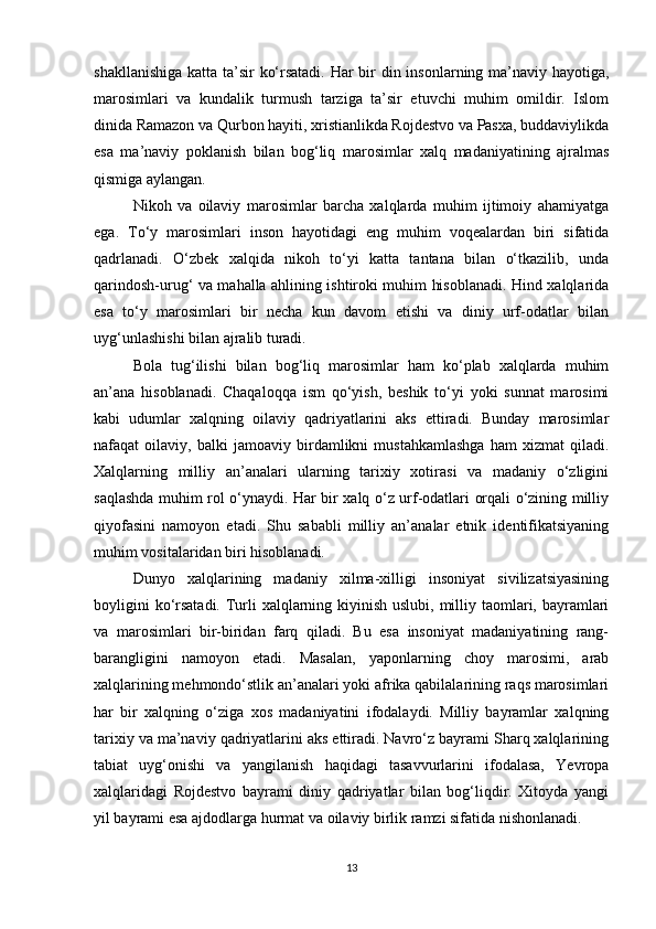 shakllanishiga katta ta’sir ko‘rsatadi. Har  bir din insonlarning ma’naviy hayotiga,
marosimlari   va   kundalik   turmush   tarziga   ta’sir   etuvchi   muhim   omildir.   Islom
dinida Ramazon va Qurbon hayiti, xristianlikda Rojdestvo va Pasxa, buddaviylikda
esa   ma’naviy   poklanish   bilan   bog‘liq   marosimlar   xalq   madaniyatining   ajralmas
qismiga aylangan.
Nikoh   va   oilaviy   marosimlar   barcha   xalqlarda   muhim   ijtimoiy   ahamiyatga
ega.   To‘y   marosimlari   inson   hayotidagi   eng   muhim   voqealardan   biri   sifatida
qadrlanadi.   O‘zbek   xalqida   nikoh   to‘yi   katta   tantana   bilan   o‘tkazilib,   unda
qarindosh-urug‘ va mahalla ahlining ishtiroki muhim hisoblanadi. Hind xalqlarida
esa   to‘y   marosimlari   bir   necha   kun   davom   etishi   va   diniy   urf-odatlar   bilan
uyg‘unlashishi bilan ajralib turadi.
Bola   tug‘ilishi   bilan   bog‘liq   marosimlar   ham   ko‘plab   xalqlarda   muhim
an’ana   hisoblanadi.   Chaqaloqqa   ism   qo‘yish,   beshik   to‘yi   yoki   sunnat   marosimi
kabi   udumlar   xalqning   oilaviy   qadriyatlarini   aks   ettiradi.   Bunday   marosimlar
nafaqat   oilaviy,   balki   jamoaviy   birdamlikni   mustahkamlashga   ham   xizmat   qiladi.
Xalqlarning   milliy   an’analari   ularning   tarixiy   xotirasi   va   madaniy   o‘zligini
saqlashda muhim rol o‘ynaydi. Har bir xalq o‘z urf-odatlari orqali o‘zining milliy
qiyofasini   namoyon   etadi.   Shu   sababli   milliy   an’analar   etnik   identifikatsiyaning
muhim vositalaridan biri hisoblanadi.
Dunyo   xalqlarining   madaniy   xilma-xilligi   insoniyat   sivilizatsiyasining
boyligini  ko‘rsatadi. Turli  xalqlarning kiyinish uslubi, milliy taomlari, bayramlari
va   marosimlari   bir-biridan   farq   qiladi.   Bu   esa   insoniyat   madaniyatining   rang-
barangligini   namoyon   etadi.   Masalan,   yaponlarning   choy   marosimi,   arab
xalqlarining mehmondo‘stlik an’analari yoki afrika qabilalarining raqs marosimlari
har   bir   xalqning   o‘ziga   xos   madaniyatini   ifodalaydi.   Milliy   bayramlar   xalqning
tarixiy va ma’naviy qadriyatlarini aks ettiradi. Navro‘z bayrami Sharq xalqlarining
tabiat   uyg‘onishi   va   yangilanish   haqidagi   tasavvurlarini   ifodalasa,   Yevropa
xalqlaridagi   Rojdestvo   bayrami   diniy   qadriyatlar   bilan   bog‘liqdir.   Xitoyda   yangi
yil bayrami esa ajdodlarga hurmat va oilaviy birlik ramzi sifatida nishonlanadi.
13 