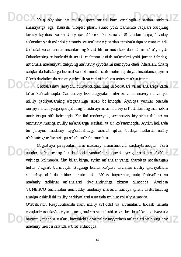 Xalq   o‘yinlari   va   milliy   sport   turlari   ham   etnologik   jihatdan   muhim
ahamiyatga   ega.   Kurash,   uloq-ko‘pkari,   sumo   yoki   flamenko   raqslari   xalqning
tarixiy   tajribasi   va   madaniy   qarashlarini   aks   ettiradi.   Shu   bilan   birga,   bunday
an’analar yosh avlodni jismoniy va ma’naviy jihatdan tarbiyalashga xizmat qiladi.
Urf-odat va an’analar insonlarning kundalik turmush tarzida muhim rol o‘ynaydi.
Odamlarning   salomlashish   usuli,   mehmon   kutish   an’analari   yoki   jamoa   ichidagi
muomala madaniyati xalqning ma’naviy qiyofasini namoyon etadi. Masalan, Sharq
xalqlarida kattalarga hurmat va mehmondo‘stlik muhim qadriyat hisoblansa, ayrim
G‘arb davlatlarida shaxsiy erkinlik va individualizm ustuvor o‘rin tutadi.
Globallashuv   jarayoni   dunyo   xalqlarining   urf-odatlari   va   an’analariga   katta
ta’sir   ko‘rsatmoqda.   Zamonaviy   texnologiyalar,   internet   va   ommaviy   madaniyat
milliy   qadriyatlarning   o‘zgarishiga   sabab   bo‘lmoqda.   Ayniqsa   yoshlar   orasida
xorijiy madaniyatga qiziqishning ortishi ayrim an’anaviy urf-odatlarning asta-sekin
unutilishiga   olib   kelmoqda.   Fastfud   madaniyati,   zamonaviy   kiyinish   uslublari   va
ommaviy musiqa  milliy an’analarga  sezilarli  ta’sir   ko‘rsatmoqda.  Ayrim   hollarda
bu   jarayon   madaniy   uyg‘unlashuvga   xizmat   qilsa,   boshqa   hollarda   milliy
o‘zlikning zaiflashishiga sabab bo‘lishi mumkin.
Migratsiya   jarayonlari   ham   madaniy   almashinuvni   kuchaytirmoqda.   Turli
xalqlar   vakillarining   bir   hududda   yashashi   natijasida   yangi   madaniy   shakllar
vujudga   kelmoqda.   Shu   bilan   birga,   ayrim   an’analar   yangi   sharoitga   moslashgan
holda   o‘zgarib   bormoqda.   Bugungi   kunda   ko‘plab   davlatlar   milliy   qadriyatlarni
saqlashga   alohida   e’tibor   qaratmoqda.   Milliy   bayramlar,   xalq   festivallari   va
madaniy   tadbirlar   an’analarni   rivojlantirishga   xizmat   qilmoqda.   Ayniqsa
YUNESCO   tomonidan   nomoddiy   madaniy   merosni   himoya   qilish   dasturlarining
amalga oshirilishi milliy qadriyatlarni asrashda muhim rol o‘ynamoqda.
O‘zbekiston   Respublikasida   ham   milliy   urf-odat   va   an’analarni   tiklash   hamda
rivojlantirish davlat siyosatining muhim yo‘nalishlaridan biri hisoblanadi. Navro‘z
bayrami, maqom san’ati, baxshichilik va palov tayyorlash an’analari xalqning boy
madaniy merosi sifatida e’tirof etilmoqda.
14 