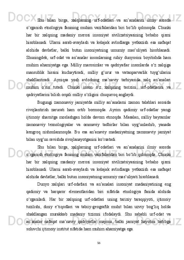Shu   bilan   birga,   xalqlarning   urf-odatlari   va   an’analarini   ilmiy   asosda
o‘rganish   etnologiya   fanining   muhim   vazifalaridan   biri   bo‘lib   qolmoqda.   Chunki
har   bir   xalqning   madaniy   merosi   insoniyat   sivilizatsiyasining   bebaho   qismi
hisoblanadi.   Ularni   asrab-avaylash   va   kelajak   avlodlarga   yetkazish   esa   nafaqat
alohida   davlatlar,   balki   butun   insoniyatning   umumiy   mas’uliyati   hisoblanadi.
Shuningdek,   urf-odat   va   an’analar   insonlarning   ruhiy   dunyosini   boyitishda   ham
muhim   ahamiyatga   ega.   Milliy   marosimlar   va   qadriyatlar   insonlarda   o‘z   xalqiga
mansublik   hissini   kuchaytiradi,   milliy   g‘urur   va   vatanparvarlik   tuyg‘ularini
shakllantiradi.   Ayniqsa   yosh   avlodning   ma’naviy   tarbiyasida   xalq   an’analari
muhim   o‘rin   tutadi.   Chunki   inson   o‘z   xalqining   tarixini,   urf-odatlarini   va
qadriyatlarini bilish orqali milliy o‘zligini chuqurroq anglaydi.
Bugungi   zamonaviy   jamiyatda   milliy   an’analarni   zamon   talablari   asosida
rivojlantirish   zarurati   ham   ortib   bormoqda.   Ayrim   qadimiy   urf-odatlar   yangi
ijtimoiy   sharoitga   moslashgan   holda   davom   etmoqda.   Masalan,   milliy   bayramlar
zamonaviy   texnologiyalar   va   ommaviy   tadbirlar   bilan   uyg‘unlashib,   yanada
kengroq   nishonlanmoqda.   Bu   esa   an’anaviy   madaniyatning   zamonaviy   jamiyat
bilan uyg‘un ravishda rivojlanayotganini ko‘rsatadi.
Shu   bilan   birga,   xalqlarning   urf-odatlari   va   an’analarini   ilmiy   asosda
o‘rganish   etnologiya   fanining   muhim   vazifalaridan   biri   bo‘lib   qolmoqda.   Chunki
har   bir   xalqning   madaniy   merosi   insoniyat   sivilizatsiyasining   bebaho   qismi
hisoblanadi.   Ularni   asrab-avaylash   va   kelajak   avlodlarga   yetkazish   esa   nafaqat
alohida davlatlar, balki butun insoniyatning umumiy mas’uliyati hisoblanadi.
Dunyo   xalqlari   urf-odatlari   va   an’analari   insoniyat   madaniyatining   eng
qadimiy   va   barqaror   elementlaridan   biri   sifatida   etnologiya   fanida   alohida
o‘rganiladi.   Har   bir   xalqning   urf-odatlari   uning   tarixiy   taraqqiyoti,   ijtimoiy
tuzilishi,   diniy   e’tiqodlari   va   tabiiy-geografik   muhit   bilan   uzviy   bog‘liq   holda
shakllangan   murakkab   madaniy   tizimni   ifodalaydi.   Shu   sababli   urf-odat   va
an’analar   nafaqat   ma’naviy   qadriyatlar   majmui,   balki   jamiyat   hayotini   tartibga
soluvchi ijtimoiy institut sifatida ham muhim ahamiyatga ega.
16 