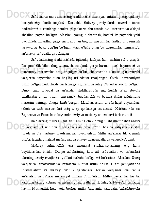 Urf-odat   va   marosimlarning   shakllanishi   insoniyat   tarixining   eng   qadimiy
bosqichlariga   borib   taqaladi.   Dastlabki   ibtidoiy   jamiyatlarda   odamlar   tabiat
hodisalarini tushunishga  harakat qilganlar  va shu asosda  turli  marosim va e’tiqod
shakllari   paydo   bo‘lgan.   Masalan,   yomg‘ir   chaqirish,   hosilni   ko‘paytirish   yoki
ovchilikda   muvaffaqiyatga   erishish   bilan   bog‘liq   marosimlar   dastlab   diniy-magik
tasavvurlar   bilan   bog‘liq   bo‘lgan.   Vaqt   o‘tishi   bilan   bu   marosimlar   tizimlashib,
an’anaviy urf-odatlarga aylangan.
Urf-odatlarning   shakllanishida   iqtisodiy   faoliyat   ham   muhim   rol   o‘ynaydi.
Dehqonchilik   bilan   shug‘ullanuvchi   xalqlarda   yerga   hurmat,   hosil   bayramlari   va
mavsumiy   marosimlar   keng   tarqalgan   bo‘lsa,   chorvachilik   bilan   shug‘ullanuvchi
xalqlarda   hayvonlar   bilan   bog‘liq   urf-odatlar   rivojlangan.   Ovchilik   madaniyati
ustun bo‘lgan hududlarda esa tabiatga sig‘inish va ruhiy e’tiqodlar kuchli bo‘lgan.
Diniy   omil   urf-odat   va   an’analar   shakllanishida   eng   kuchli   ta’sir   etuvchi
omillardan   biridir.   Islom,   xristianlik,   buddaviylik   va   boshqa   dinlar   xalqlarning
marosim   tizimiga   chuqur   kirib   borgan.   Masalan,   islom   dinida   hayit   bayramlari,
nikoh   va   dafn   marosimlari   aniq   diniy   qoidalarga   asoslanadi.   Xristianlikda   esa
Rojdestvo va Pasxa kabi bayramlar diniy va madaniy an’analarni birlashtiradi.
Xalqlarning milliy an’analari ularning etnik o‘zligini shakllantirishda asosiy
rol   o‘ynaydi.   Har   bir   xalq   o‘z   an’analari   orqali   o‘zini   boshqa   xalqlardan   ajratib
turadi   va   o‘z   madaniy   qiyofasini   namoyon   qiladi.   Milliy   an’analar   til,   kiyinish
uslubi, taomlar, mehnat madaniyati va oilaviy munosabatlarda yaqqol ko‘rinadi.
Madaniy   xilma-xillik   esa   insoniyat   sivilizatsiyasining   eng   katta
boyliklaridan   biridir.   Dunyo   xalqlarining   turli   xil   urf-odatlari   va   an’analari
ularning  tarixiy  rivojlanish   yo‘llari   turlicha   bo‘lganini  ko‘rsatadi.   Masalan,  Sharq
xalqlarida   jamoaviylik   va   kattalarga   hurmat   ustun   bo‘lsa,   G‘arb   jamiyatlarida
individualizm   va   shaxsiy   erkinlik   qadrlanadi.   Afrika   xalqlarida   esa   qabila
an’analari   va   og‘zaki   madaniyat   muhim   o‘rin   tutadi.   Milliy   bayramlar   har   bir
xalqning tarixiy xotirasi va ma’naviy qadriyatlarini ifodalaydi. Navro‘z, Ramazon
hayiti,   Mustaqillik   kuni   yoki   boshqa   milliy   bayramlar   jamiyatni   birlashtiruvchi
17 