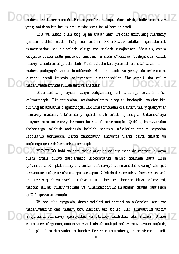 muhim   omil   hisoblanadi.   Bu   bayramlar   nafaqat   dam   olish,   balki   ma’naviy
yangilanish va birlikni mustahkamlash vazifasini ham bajaradi.
Oila   va   nikoh   bilan   bog‘liq   an’analar   ham   urf-odat   tizimining   markaziy
qismini   tashkil   etadi.   To‘y   marosimlari,   kelin-kuyov   odatlari,   qarindoshlik
munosabatlari   har   bir   xalqda   o‘ziga   xos   shaklda   rivojlangan.   Masalan,   ayrim
xalqlarda   nikoh   katta   jamoaviy   marosim   sifatida   o‘tkazilsa,   boshqalarda   kichik
oilaviy doirada amalga oshiriladi. Yosh avlodni tarbiyalashda urf-odat va an’analar
muhim   pedagogik   vosita   hisoblanadi.   Bolalar   oilada   va   jamiyatda   an’analarni
kuzatish   orqali   ijtimoiy   qadriyatlarni   o‘zlashtiradilar.   Shu   orqali   ular   milliy
madaniyatga hurmat ruhida tarbiyalanadilar.
Globallashuv   jarayoni   dunyo   xalqlarining   urf-odatlariga   sezilarli   ta’sir
ko‘rsatmoqda.   Bir   tomondan,   madaniyatlararo   aloqalar   kuchayib,   xalqlar   bir-
birining an’analarini o‘rganmoqda. Ikkinchi tomondan esa ayrim milliy qadriyatlar
ommaviy   madaniyat   ta’sirida   yo‘qolish   xavfi   ostida   qolmoqda.   Urbanizatsiya
jarayoni   ham   an’anaviy   turmush   tarzini   o‘zgartirmoqda.   Qishloq   hududlaridan
shaharlarga   ko‘chish   natijasida   ko‘plab   qadimiy   urf-odatlar   amaliy   hayotdan
uzoqlashib   bormoqda.   Biroq   zamonaviy   jamiyatda   ularni   qayta   tiklash   va
saqlashga qiziqish ham ortib bormoqda.
YUNESCO   kabi   xalqaro   tashkilotlar   nomoddiy   madaniy   merosni   himoya
qilish   orqali   dunyo   xalqlarining   urf-odatlarini   saqlab   qolishga   katta   hissa
qo‘shmoqda. Ko‘plab milliy bayramlar, an’anaviy hunarmandchilik va og‘zaki ijod
namunalari   xalqaro   ro‘yxatlarga   kiritilgan.   O‘zbekiston   misolida   ham   milliy   urf-
odatlarni   saqlash   va   rivojlantirishga   katta   e’tibor   qaratilmoqda.   Navro‘z   bayrami,
maqom   san’ati,   milliy   taomlar   va   hunarmandchilik   an’analari   davlat   darajasida
qo‘llab-quvvatlanmoqda.
Xulosa   qilib   aytganda,   dunyo   xalqlari   urf-odatlari   va   an’analari   insoniyat
madaniyatining   eng   muhim   boyliklaridan   biri   bo‘lib,   ular   jamiyatning   tarixiy
rivojlanishi,   ma’naviy   qadriyatlari   va   ijtimoiy   tuzilishini   aks   ettiradi.   Ushbu
an’analarni  o‘rganish, asrash  va rivojlantirish  nafaqat  milliy madaniyatni  saqlash,
balki   global   madaniyatlararo   hamkorlikni   mustahkamlashga   ham   xizmat   qiladi.
18 