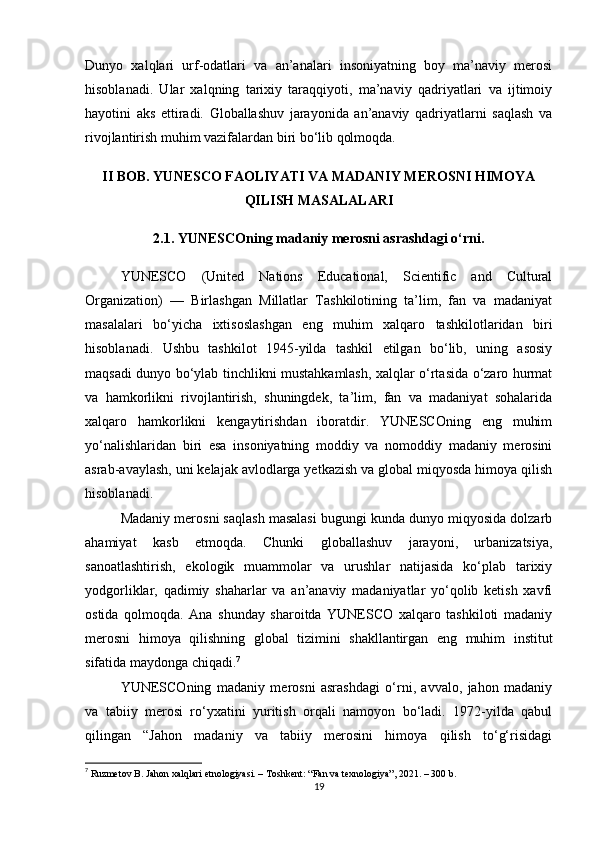 Dunyo   xalqlari   urf-odatlari   va   an’analari   insoniyatning   boy   ma’naviy   merosi
hisoblanadi.   Ular   xalqning   tarixiy   taraqqiyoti,   ma’naviy   qadriyatlari   va   ijtimoiy
hayotini   aks   ettiradi.   Globallashuv   jarayonida   an’anaviy   qadriyatlarni   saqlash   va
rivojlantirish muhim vazifalardan biri bo‘lib qolmoqda. 
II BOB. YUNESCO FAOLIYATI VA MADANIY MEROSNI HIMOYA
QILISH MASALALARI
2.1. YUNESCOning madaniy merosni asrashdagi o‘rni.
YUNESCO   (United   Nations   Educational,   Scientific   and   Cultural
Organization)   —   Birlashgan   Millatlar   Tashkilotining   ta’lim,   fan   va   madaniyat
masalalari   bo‘yicha   ixtisoslashgan   eng   muhim   xalqaro   tashkilotlaridan   biri
hisoblanadi.   Ushbu   tashkilot   1945-yilda   tashkil   etilgan   bo‘lib,   uning   asosiy
maqsadi dunyo bo‘ylab tinchlikni mustahkamlash, xalqlar o‘rtasida o‘zaro hurmat
va   hamkorlikni   rivojlantirish,   shuningdek,   ta’lim,   fan   va   madaniyat   sohalarida
xalqaro   hamkorlikni   kengaytirishdan   iboratdir.   YUNESCOning   eng   muhim
yo‘nalishlaridan   biri   esa   insoniyatning   moddiy   va   nomoddiy   madaniy   merosini
asrab-avaylash, uni kelajak avlodlarga yetkazish va global miqyosda himoya qilish
hisoblanadi.
Madaniy merosni saqlash masalasi bugungi kunda dunyo miqyosida dolzarb
ahamiyat   kasb   etmoqda.   Chunki   globallashuv   jarayoni,   urbanizatsiya,
sanoatlashtirish,   ekologik   muammolar   va   urushlar   natijasida   ko‘plab   tarixiy
yodgorliklar,   qadimiy   shaharlar   va   an’anaviy   madaniyatlar   yo‘qolib   ketish   xavfi
ostida   qolmoqda.   Ana   shunday   sharoitda   YUNESCO   xalqaro   tashkiloti   madaniy
merosni   himoya   qilishning   global   tizimini   shakllantirgan   eng   muhim   institut
sifatida maydonga chiqadi. 7
YUNESCOning   madaniy   merosni   asrashdagi   o‘rni,   avvalo,   jahon   madaniy
va   tabiiy   merosi   ro‘yxatini   yuritish   orqali   namoyon   bo‘ladi.   1972-yilda   qabul
qilingan   “Jahon   madaniy   va   tabiiy   merosini   himoya   qilish   to‘g‘risidagi
7
  Ruzmetov B. Jahon xalqlari etnologiyasi. – Toshkent: “Fan va texnologiya”, 2021. – 300 b. 
19 