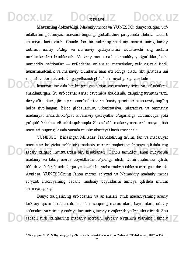 KIRISH
Mavzuning dolzarbligi .  Madaniy meros va YUNESCO: dunyo xalqlari urf-
odatlarining   himoyasi   mavzusi   bugungi   globallashuv   jarayonida   alohida   dolzarb
ahamiyat   kasb   etadi.   Chunki   har   bir   xalqning   madaniy   merosi   uning   tarixiy
xotirasi,   milliy   o‘zligi   va   ma’naviy   qadriyatlarini   ifodalovchi   eng   muhim
omillardan   biri   hisoblanadi.   Madaniy   meros   nafaqat   moddiy   yodgorliklar,   balki
nomoddiy   qadriyatlar   —   urf-odatlar,   an’analar,   marosimlar,   xalq   og‘zaki   ijodi,
hunarmandchilik   va   ma’naviy   bilimlarni   ham   o‘z   ichiga   oladi.   Shu   jihatdan   uni
saqlash va kelajak avlodlarga yetkazish global ahamiyatga ega vazifadir.
Insoniyat tarixida har bir jamiyat o‘ziga xos madaniy tizim va urf-odatlarni
shakllantirgan. Bu urf-odatlar asrlar davomida shakllanib, xalqning turmush tarzi,
diniy e’tiqodlari, ijtimoiy munosabatlari va ma’naviy qarashlari bilan uzviy bog‘liq
holda   rivojlangan.   Biroq   globallashuv,   urbanizatsiya,   migratsiya   va   ommaviy
madaniyat   ta’sirida   ko‘plab   an’anaviy   qadriyatlar   o‘zgarishga   uchramoqda   yoki
yo‘qolib ketish xavfi ostida qolmoqda. Shu sababli madaniy merosni himoya qilish
masalasi bugungi kunda yanada muhim ahamiyat kasb etmoqda. 1
YUNESCO   (Birlashgan   Millatlar   Tashkilotining   ta’lim,   fan   va   madaniyat
masalalari   bo‘yicha   tashkiloti)   madaniy   merosni   saqlash   va   himoya   qilishda   eng
asosiy   xalqaro   institutlardan   biri   hisoblanadi.   Ushbu   tashkilot   jahon   miqyosida
madaniy   va   tabiiy   meros   obyektlarini   ro‘yxatga   olish,   ularni   muhofaza   qilish,
tiklash  va  kelajak   avlodlarga   yetkazish  bo‘yicha  muhim  ishlarni  amalga  oshiradi.
Ayniqsa,   YUNESCOning   Jahon   merosi   ro‘yxati   va   Nomoddiy   madaniy   meros
ro‘yxati   insoniyatning   bebaho   madaniy   boyliklarini   himoya   qilishda   muhim
ahamiyatga ega.
Dunyo   xalqlarining   urf-odatlari   va   an’analari   etnik   madaniyatning   asosiy
tarkibiy   qismi   hisoblanadi.   Har   bir   xalqning   marosimlari,   bayramlari,   oilaviy
an’analari va ijtimoiy qadriyatlari uning tarixiy rivojlanish yo‘lini aks ettiradi. Shu
sababli   turli   xalqlarning   madaniy   merosini   qiyosiy   o‘rganish   ularning   ijtimoiy
1
  Mirziyoyev Sh.M. Milliy taraqqiyot yo‘limiz va demokratik islohotlar. – Toshkent: “O‘zbekiston”, 2022. – 356 b. 
2 