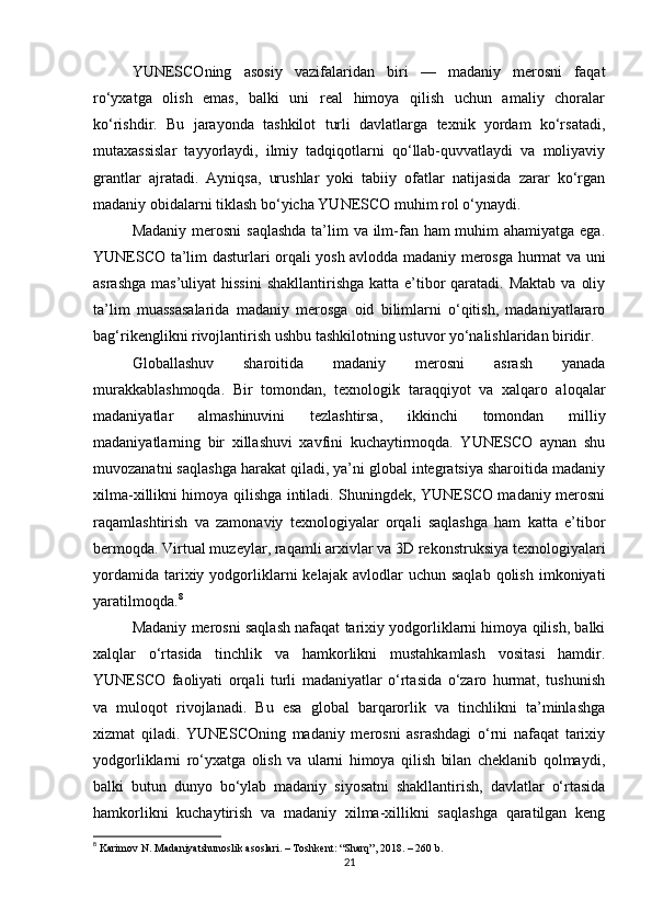 YUNESCOning   asosiy   vazifalaridan   biri   —   madaniy   merosni   faqat
ro‘yxatga   olish   emas,   balki   uni   real   himoya   qilish   uchun   amaliy   choralar
ko‘rishdir.   Bu   jarayonda   tashkilot   turli   davlatlarga   texnik   yordam   ko‘rsatadi,
mutaxassislar   tayyorlaydi,   ilmiy   tadqiqotlarni   qo‘llab-quvvatlaydi   va   moliyaviy
grantlar   ajratadi.   Ayniqsa,   urushlar   yoki   tabiiy   ofatlar   natijasida   zarar   ko‘rgan
madaniy obidalarni tiklash bo‘yicha YUNESCO muhim rol o‘ynaydi.
Madaniy merosni  saqlashda  ta’lim va ilm-fan ham muhim  ahamiyatga ega.
YUNESCO ta’lim dasturlari orqali yosh avlodda madaniy merosga hurmat va uni
asrashga  mas’uliyat  hissini  shakllantirishga katta  e’tibor  qaratadi.  Maktab va  oliy
ta’lim   muassasalarida   madaniy   merosga   oid   bilimlarni   o‘qitish,   madaniyatlararo
bag‘rikenglikni rivojlantirish ushbu tashkilotning ustuvor yo‘nalishlaridan biridir.
Globallashuv   sharoitida   madaniy   merosni   asrash   yanada
murakkablashmoqda.   Bir   tomondan,   texnologik   taraqqiyot   va   xalqaro   aloqalar
madaniyatlar   almashinuvini   tezlashtirsa,   ikkinchi   tomondan   milliy
madaniyatlarning   bir   xillashuvi   xavfini   kuchaytirmoqda.   YUNESCO   aynan   shu
muvozanatni saqlashga harakat qiladi, ya’ni global integratsiya sharoitida madaniy
xilma-xillikni himoya qilishga intiladi. Shuningdek, YUNESCO madaniy merosni
raqamlashtirish   va   zamonaviy   texnologiyalar   orqali   saqlashga   ham   katta   e’tibor
bermoqda. Virtual muzeylar, raqamli arxivlar va 3D rekonstruksiya texnologiyalari
yordamida   tarixiy  yodgorliklarni  kelajak  avlodlar  uchun  saqlab  qolish  imkoniyati
yaratilmoqda. 8
Madaniy merosni saqlash nafaqat tarixiy yodgorliklarni himoya qilish, balki
xalqlar   o‘rtasida   tinchlik   va   hamkorlikni   mustahkamlash   vositasi   hamdir.
YUNESCO   faoliyati   orqali   turli   madaniyatlar   o‘rtasida   o‘zaro   hurmat,   tushunish
va   muloqot   rivojlanadi.   Bu   esa   global   barqarorlik   va   tinchlikni   ta’minlashga
xizmat   qiladi.   YUNESCOning   madaniy   merosni   asrashdagi   o‘rni   nafaqat   tarixiy
yodgorliklarni   ro‘yxatga   olish   va   ularni   himoya   qilish   bilan   cheklanib   qolmaydi,
balki   butun   dunyo   bo‘ylab   madaniy   siyosatni   shakllantirish,   davlatlar   o‘rtasida
hamkorlikni   kuchaytirish   va   madaniy   xilma-xillikni   saqlashga   qaratilgan   keng
8
  Karimov N. Madaniyatshunoslik asoslari. – Toshkent: “Sharq”, 2018. – 260 b. 
21 