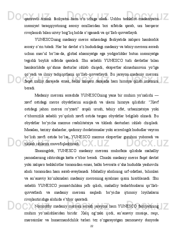 qamrovli   tizimli   faoliyatni   ham   o‘z   ichiga   oladi.   Ushbu   tashkilot   madaniyatni
insoniyat   taraqqiyotining   asosiy   omillaridan   biri   sifatida   qarab,   uni   barqaror
rivojlanish bilan uzviy bog‘liq holda o‘rganadi va qo‘llab-quvvatlaydi.
YUNESCOning   madaniy   meros   sohasidagi   faoliyatida   xalqaro   hamkorlik
asosiy o‘rin tutadi. Har bir davlat o‘z hududidagi madaniy va tabiiy merosni asrash
uchun   mas’ul   bo‘lsa-da,   global   ahamiyatga   ega   yodgorliklar   butun   insoniyatga
tegishli   boylik   sifatida   qaraladi.   Shu   sababli   YUNESCO   turli   davlatlar   bilan
hamkorlikda   qo‘shma   dasturlar   ishlab   chiqadi,   ekspertlar   almashinuvini   yo‘lga
qo‘yadi   va   ilmiy   tadqiqotlarni   qo‘llab-quvvatlaydi.   Bu   jarayon   madaniy   merosni
faqat   milliy   darajada   emas,   balki   xalqaro   darajada   ham   himoya   qilish   imkonini
beradi.
Madaniy   merosni   asrashda   YUNESCOning   yana   bir   muhim   yo‘nalishi   —
xavf   ostidagi   meros   obyektlarini   aniqlash   va   ularni   himoya   qilishdir.   “Xavf
ostidagi   jahon   merosi   ro‘yxati”   orqali   urush,   tabiiy   ofat,   urbanizatsiya   yoki
e’tiborsizlik   sababli   yo‘qolish   xavfi   ostida   turgan   obyektlar   belgilab   olinadi.   Bu
obyektlar   bo‘yicha   maxsus   reabilitatsiya   va   tiklash   dasturlari   ishlab   chiqiladi.
Masalan, tarixiy shaharlar, qadimiy ibodatxonalar yoki arxeologik hududlar vayron
bo‘lish   xavfi   ostida   bo‘lsa,   YUNESCO   maxsus   ekspertlar   guruhini   yuboradi   va
tiklash ishlarini muvofiqlashtiradi.
Shuningdek,   YUNESCO   madaniy   merosni   muhofaza   qilishda   mahalliy
jamoalarning  ishtirokiga  katta   e’tibor   beradi.  Chunki   madaniy  meros  faqat  davlat
yoki xalqaro tashkilotlar tomonidan emas, balki bevosita o‘sha hududda yashovchi
aholi   tomonidan   ham   asrab-avaylanadi.   Mahalliy   aholining   urf-odatlari,   bilimlari
va   an’anaviy   ko‘nikmalari   madaniy   merosning   ajralmas   qismi   hisoblanadi.   Shu
sababli   YUNESCO   jamoatchilikni   jalb   qilish,   mahalliy   tashabbuslarni   qo‘llab-
quvvatlash   va   madaniy   merosni   saqlash   bo‘yicha   ijtimoiy   loyihalarni
rivojlantirishga alohida e’tibor qaratadi.
Nomoddiy   madaniy   merosni   asrash   jarayoni   ham   YUNESCO   faoliyatining
muhim   yo‘nalishlaridan   biridir.   Xalq   og‘zaki   ijodi,   an’anaviy   musiqa,   raqs,
marosimlar   va   hunarmandchilik   turlari   tez   o‘zgarayotgan   zamonaviy   dunyoda
22 