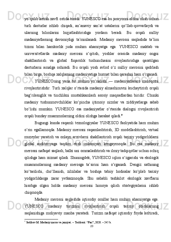 yo‘qolib ketish xavfi ostida turadi. YUNESCO esa bu jarayonni oldini olish uchun
turli   dasturlar   ishlab   chiqadi,   an’anaviy   san’at   ustalarini   qo‘llab-quvvatlaydi   va
ularning   bilimlarini   hujjatlashtirishga   yordam   beradi.   Bu   orqali   milliy
madaniyatlarning   davomiyligi   ta’minlanadi.   Madaniy   merosni   saqlashda   ta’lim
tizimi   bilan   hamkorlik   juda   muhim   ahamiyatga   ega.   YUNESCO   maktab   va
universitetlarda   madaniy   merosni   o‘qitish,   yoshlar   orasida   madaniy   ongni
shakllantirish   va   global   fuqarolik   tushunchasini   rivojlantirishga   qaratilgan
dasturlarni   amalga   oshiradi.   Bu   orqali   yosh   avlod   o‘z   milliy   merosini   qadrlash
bilan birga, boshqa xalqlarning madaniyatiga hurmat bilan qarashni ham o‘rganadi.
YUNESCOning   yana   bir   muhim   yo‘nalishi   —   madaniyatlararo   muloqotni
rivojlantirishdir.  Turli   xalqlar  o‘rtasida  madaniy  almashinuvni   kuchaytirish   orqali
bag‘rikenglik   va   tinchlikni   mustahkamlash   asosiy   maqsadlardan   biridir.   Chunki
madaniy   tushunmovchiliklar   ko‘pincha   ijtimoiy   nizolar   va   ziddiyatlarga   sabab
bo‘lishi   mumkin.   YUNESCO   esa   madaniyatlar   o‘rtasida   dialogni   rivojlantirish
orqali bunday muammolarning oldini olishga harakat qiladi. 9
Bugungi   kunda   raqamli   texnologiyalar   YUNESCO   faoliyatida   ham   muhim
o‘rin   egallamoqda.   Madaniy   merosni   raqamlashtirish,   3D   modellashtirish,   virtual
muzeylar   yaratish   va   onlayn   arxivlarni   shakllantirish   orqali   tarixiy   yodgorliklarni
global   auditoriyaga   taqdim   etish   imkoniyati   kengaymoqda.   Bu   esa   madaniy
merosni nafaqat saqlash, balki uni ommalashtirish va ilmiy tadqiqotlar uchun ochiq
qilishga ham xizmat qiladi. Shuningdek, YUNESCO iqlim o‘zgarishi va ekologik
muammolarning   madaniy   merosga   ta’sirini   ham   o‘rganadi.   Dengiz   sathining
ko‘tarilishi,   cho‘llanish,   zilzilalar   va   boshqa   tabiiy   hodisalar   ko‘plab   tarixiy
yodgorliklarga   zarar   yetkazmoqda.   Shu   sababli   tashkilot   ekologik   xavflarni
hisobga   olgan   holda   madaniy   merosni   himoya   qilish   strategiyalarini   ishlab
chiqmoqda.
Madaniy   merosni   saqlashda   iqtisodiy   omillar   ham   muhim   ahamiyatga   ega.
YUNESCO   madaniy   turizmni   rivojlantirish   orqali   tarixiy   obidalarning
saqlanishiga   moliyaviy   manba   yaratadi.   Turizm   nafaqat   iqtisodiy   foyda   keltiradi,
9
  Sodikov M. Madaniy meros va jamiyat. – Toshkent: “Fan”, 2020. – 245 b. 
23 