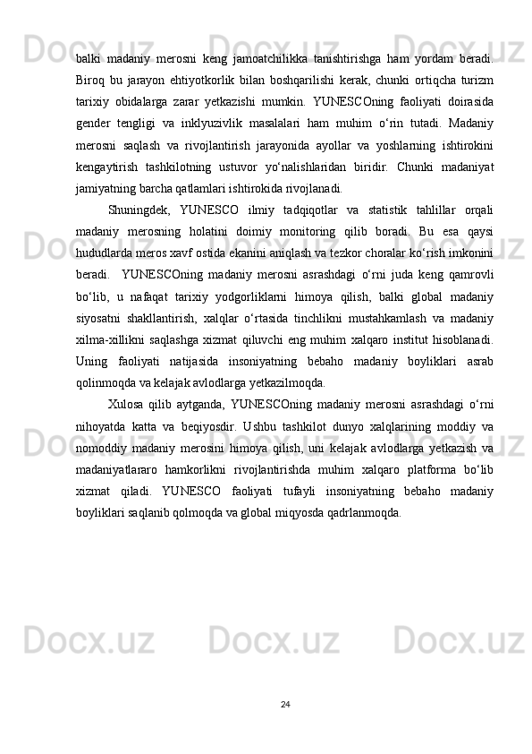 balki   madaniy   merosni   keng   jamoatchilikka   tanishtirishga   ham   yordam   beradi.
Biroq   bu   jarayon   ehtiyotkorlik   bilan   boshqarilishi   kerak,   chunki   ortiqcha   turizm
tarixiy   obidalarga   zarar   yetkazishi   mumkin.   YUNESCOning   faoliyati   doirasida
gender   tengligi   va   inklyuzivlik   masalalari   ham   muhim   o‘rin   tutadi.   Madaniy
merosni   saqlash   va   rivojlantirish   jarayonida   ayollar   va   yoshlarning   ishtirokini
kengaytirish   tashkilotning   ustuvor   yo‘nalishlaridan   biridir.   Chunki   madaniyat
jamiyatning barcha qatlamlari ishtirokida rivojlanadi.
Shuningdek,   YUNESCO   ilmiy   tadqiqotlar   va   statistik   tahlillar   orqali
madaniy   merosning   holatini   doimiy   monitoring   qilib   boradi.   Bu   esa   qaysi
hududlarda meros xavf ostida ekanini aniqlash va tezkor choralar ko‘rish imkonini
beradi.     YUNESCOning   madaniy   merosni   asrashdagi   o‘rni   juda   keng   qamrovli
bo‘lib,   u   nafaqat   tarixiy   yodgorliklarni   himoya   qilish,   balki   global   madaniy
siyosatni   shakllantirish,   xalqlar   o‘rtasida   tinchlikni   mustahkamlash   va   madaniy
xilma-xillikni   saqlashga   xizmat   qiluvchi   eng   muhim   xalqaro   institut   hisoblanadi.
Uning   faoliyati   natijasida   insoniyatning   bebaho   madaniy   boyliklari   asrab
qolinmoqda va kelajak avlodlarga yetkazilmoqda.
Xulosa   qilib   aytganda,   YUNESCOning   madaniy   merosni   asrashdagi   o‘rni
nihoyatda   katta   va   beqiyosdir.   Ushbu   tashkilot   dunyo   xalqlarining   moddiy   va
nomoddiy   madaniy   merosini   himoya   qilish,   uni   kelajak   avlodlarga   yetkazish   va
madaniyatlararo   hamkorlikni   rivojlantirishda   muhim   xalqaro   platforma   bo‘lib
xizmat   qiladi.   YUNESCO   faoliyati   tufayli   insoniyatning   bebaho   madaniy
boyliklari saqlanib qolmoqda va global miqyosda qadrlanmoqda.
24 