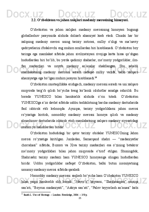 2.2. O‘zbekiston va jahon xalqlari madaniy merosining himoyasi.
O‘zbekiston   va   jahon   xalqlari   madaniy   merosining   himoyasi   bugungi
globallashuv   jarayonida   alohida   dolzarb   ahamiyat   kasb   etadi.   Chunki   har   bir
xalqning   madaniy   merosi   uning   tarixiy   xotirasi,   milliy   o‘zligi   va   ma’naviy
qadriyatlarini ifodalovchi eng muhim omillardan biri hisoblanadi. O‘zbekiston boy
tarixga   ega   mamlakat   sifatida   jahon   sivilizatsiyasi   rivojiga   katta   hissa   qo‘shgan
hududlardan  biri  bo‘lib, bu yerda qadimiy shaharlar, me’moriy yodgorliklar, ilm-
fan   markazlari   va   noyob   madaniy   an’analar   shakllangan.   Shu   sababli
mamlakatning   madaniy   merosini   asrash   nafaqat   milliy   vazifa,   balki   xalqaro
ahamiyatga ega bo‘lgan muhim jarayon hisoblanadi. 10
O‘zbekiston mustaqillikka erishgach, madaniy merosni asrash va uni xalqaro
miqyosda   targ‘ib   qilish   bo‘yicha   keng   ko‘lamli   islohotlar   amalga   oshirildi.   Bu
borada   YUNESCO   bilan   hamkorlik   alohida   o‘rin   tutadi.   O‘zbekiston
YUNESCOga a’zo davlat sifatida ushbu tashkilotning barcha madaniy dasturlarida
faol   ishtirok   etib   kelmoqda.   Ayniqsa,   tarixiy   yodgorliklarni   jahon   merosi
ro‘yxatiga   kiritish,   nomoddiy   madaniy   merosni   himoya   qilish   va   madaniy
almashinuv dasturlarida ishtirok etish mamlakatning xalqaro madaniy siyosatidagi
muhim yo‘nalishlardan biridir.
O‘zbekiston   hududidagi   bir   qator   tarixiy   obidalar   YUNESCOning   Jahon
merosi   ro‘yxatiga   kiritilgan.   Jumladan,   Samarqand   shahri   —   “madaniyatlar
chorrahasi”   sifatida,   Buxoro   va   Xiva   tarixiy   markazlari   esa   o‘zining   betakror
me’moriy   yodgorliklari   bilan   jahon   miqyosida   e’tirof   etilgan.   Shuningdek,
Shahrisabz   tarixiy   markazi   ham   YUNESCO   himoyasiga   olingan   hududlardan
biridir.   Ushbu   yodgorliklar   nafaqat   O‘zbekiston,   balki   butun   insoniyatning
umumiy madaniy merosi sifatida qaraladi.
Nomoddiy madaniy merosni saqlash bo‘yicha ham O‘zbekiston YUNESCO
bilan   yaqin   hamkorlik   olib   boradi.   “Navro‘z”   bayrami,   “Shashmaqom”   musiqa
san’ati,  “Boysun  madaniyati”,  “Askiya  san’ati”,  “Palov  tayyorlash   an’anasi”   kabi
10
  Smith L. Uses of Heritage. – London: Routledge, 2006. – 350 p. 
25 