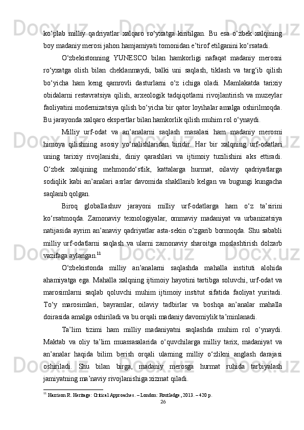 ko‘plab   milliy   qadriyatlar   xalqaro   ro‘yxatga   kiritilgan.   Bu   esa   o‘zbek   xalqining
boy madaniy merosi jahon hamjamiyati tomonidan e’tirof etilganini ko‘rsatadi.
O‘zbekistonning   YUNESCO   bilan   hamkorligi   nafaqat   madaniy   merosni
ro‘yxatga   olish   bilan   cheklanmaydi,   balki   uni   saqlash,   tiklash   va   targ‘ib   qilish
bo‘yicha   ham   keng   qamrovli   dasturlarni   o‘z   ichiga   oladi.   Mamlakatda   tarixiy
obidalarni   restavratsiya   qilish,   arxeologik   tadqiqotlarni   rivojlantirish   va   muzeylar
faoliyatini modernizatsiya qilish bo‘yicha bir qator loyihalar amalga oshirilmoqda.
Bu jarayonda xalqaro ekspertlar bilan hamkorlik qilish muhim rol o‘ynaydi.
Milliy   urf-odat   va   an’analarni   saqlash   masalasi   ham   madaniy   merosni
himoya   qilishning   asosiy   yo‘nalishlaridan   biridir.   Har   bir   xalqning   urf-odatlari
uning   tarixiy   rivojlanishi,   diniy   qarashlari   va   ijtimoiy   tuzilishini   aks   ettiradi.
O‘zbek   xalqining   mehmondo‘stlik,   kattalarga   hurmat,   oilaviy   qadriyatlarga
sodiqlik   kabi   an’analari   asrlar   davomida   shakllanib   kelgan   va   bugungi   kungacha
saqlanib qolgan.
Biroq   globallashuv   jarayoni   milliy   urf-odatlarga   ham   o‘z   ta’sirini
ko‘rsatmoqda.   Zamonaviy   texnologiyalar,   ommaviy   madaniyat   va   urbanizatsiya
natijasida   ayrim   an’anaviy   qadriyatlar   asta-sekin   o‘zgarib   bormoqda.   Shu   sababli
milliy   urf-odatlarni   saqlash   va   ularni   zamonaviy   sharoitga   moslashtirish   dolzarb
vazifaga aylangan. 11
O‘zbekistonda   milliy   an’analarni   saqlashda   mahalla   instituti   alohida
ahamiyatga ega. Mahalla xalqning ijtimoiy hayotini tartibga soluvchi, urf-odat va
marosimlarni   saqlab   qoluvchi   muhim   ijtimoiy   institut   sifatida   faoliyat   yuritadi.
To‘y   marosimlari,   bayramlar,   oilaviy   tadbirlar   va   boshqa   an’analar   mahalla
doirasida amalga oshiriladi va bu orqali madaniy davomiylik ta’minlanadi.
Ta’lim   tizimi   ham   milliy   madaniyatni   saqlashda   muhim   rol   o‘ynaydi.
Maktab   va   oliy   ta’lim   muassasalarida   o‘quvchilarga   milliy   tarix,   madaniyat   va
an’analar   haqida   bilim   berish   orqali   ularning   milliy   o‘zlikni   anglash   darajasi
oshiriladi.   Shu   bilan   birga,   madaniy   merosga   hurmat   ruhida   tarbiyalash
jamiyatning ma’naviy rivojlanishiga xizmat qiladi.
11
  Harrison R. Heritage: Critical Approaches. – London: Routledge, 2013. – 420 p. 
26 