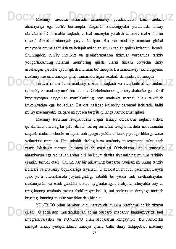Madaniy   merosni   asrashda   zamonaviy   yondashuvlar   ham   muhim
ahamiyatga   ega   bo‘lib   bormoqda.   Raqamli   texnologiyalar   yordamida   tarixiy
obidalarni   3D   formatda   saqlash,   virtual   muzeylar   yaratish   va   arxiv   materiallarini
raqamlashtirish   imkoniyati   paydo   bo‘lgan.   Bu   esa   madaniy   merosni   global
miqyosda ommalashtirish va kelajak avlodlar uchun saqlab qolish imkonini beradi.
Shuningdek,   sun’iy   intellekt   va   geoinformatsion   tizimlar   yordamida   tarixiy
yodgorliklarning   holatini   monitoring   qilish,   ularni   tiklash   bo‘yicha   ilmiy
asoslangan qarorlar qabul qilish mumkin bo‘lmoqda. Bu zamonaviy texnologiyalar
madaniy merosni himoya qilish samaradorligini sezilarli darajada oshirmoqda.
Turizm   sohasi   ham   madaniy   merosni   saqlash   va   rivojlantirishda   muhim
iqtisodiy va madaniy omil hisoblanadi. O‘zbekistonning tarixiy shaharlariga tashrif
buyurayotgan   sayyohlar   mamlakatning   boy   madaniy   merosi   bilan   tanishish
imkoniyatiga   ega   bo‘ladilar.   Bu   esa   nafaqat   iqtisodiy   daromad   keltiradi,   balki
milliy madaniyatni xalqaro miqyosda targ‘ib qilishga ham xizmat qiladi.
Madaniy   turizmni   rivojlantirish   orqali   tarixiy   obidalarni   saqlash   uchun
qo‘shimcha   mablag‘lar   jalb   etiladi.   Biroq   turizmni   rivojlantirishda   muvozanatni
saqlash   muhim,   chunki   ortiqcha   antropogen   yuklama   tarixiy   yodgorliklarga   zarar
yetkazishi   mumkin.   Shu   sababli   ekologik   va   madaniy   muvozanatni   ta’minlash
zarur.   Madaniy   merosni   himoya   qilish   masalasi   O‘zbekiston   uchun   strategik
ahamiyatga   ega   yo‘nalishlardan   biri   bo‘lib,   u   davlat   siyosatining   muhim   tarkibiy
qismini tashkil etadi. Chunki har bir millatning barqaror rivojlanishi uning tarixiy
ildizlari   va   madaniy   boyliklariga   tayanadi.   O‘zbekiston   hududi   qadimdan   Buyuk
Ipak   yo‘li   chorrahasida   joylashganligi   sababli   bu   yerda   turli   sivilizatsiyalar,
madaniyatlar   va   etnik   guruhlar   o‘zaro   uyg‘unlashgan.   Natijada   nihoyatda   boy   va
rang-barang   madaniy   meros   shakllangan   bo‘lib,   uni   saqlash   va   dunyoga   tanitish
bugungi kunning muhim vazifalaridan biridir.
YUNESCO   bilan   hamkorlik   bu   jarayonda   muhim   platforma   bo‘lib   xizmat
qiladi.   O‘zbekiston   mustaqillikdan   so‘ng   xalqaro   madaniy   hamjamiyatga   faol
integratsiyalashdi   va   YUNESCO   bilan   aloqalarini   kengaytirdi.   Bu   hamkorlik
nafaqat   tarixiy   yodgorliklarni   himoya   qilish,   balki   ilmiy   tadqiqotlar,   madaniy
27 