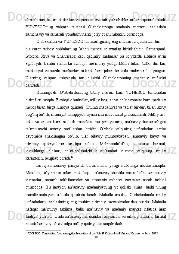 almashinuv, ta’lim dasturlari va yoshlar siyosati yo‘nalishlarini ham qamrab oladi.
YUNESCOning   xalqaro   tajribasi   O‘zbekistonga   madaniy   merosni   saqlashda
zamonaviy va samarali yondashuvlarni joriy etish imkonini bermoqda.
O‘zbekiston va YUNESCO hamkorligining eng muhim natijalaridan biri —
bir   qator   tarixiy   obidalarning   Jahon   merosi   ro‘yxatiga   kiritilishidir.   Samarqand,
Buxoro,   Xiva   va   Shahrisabz   kabi   qadimiy   shaharlar   bu   ro‘yxatda   alohida   o‘rin
egallaydi.   Ushbu   shaharlar   nafaqat   me’moriy   yodgorliklari   bilan,   balki   ilm-fan,
madaniyat   va   savdo   markazlari   sifatida   ham   jahon   tarixida   muhim   rol   o‘ynagan.
Ularning   xalqaro   miqyosda   tan   olinishi   O‘zbekistonning   madaniy   nufuzini
oshiradi.
Shuningdek,   O‘zbekistonning   tabiiy   merosi   ham   YUNESCO   tomonidan
e’tirof etilmoqda. Ekologik hududlar, milliy bog‘lar va qo‘riqxonalar ham madaniy
meros bilan birga himoya qilinadi. Chunki madaniyat va tabiat bir-biri bilan uzviy
bog‘liq bo‘lib, insoniyat taraqqiyoti aynan shu muvozanatga asoslanadi. Milliy urf-
odat   va   an’analarni   saqlash   masalasi   esa   jamiyatning   ma’naviy   barqarorligini
ta’minlovchi   asosiy   omillardan   biridir.   O‘zbek   xalqining   urf-odatlari   asrlar
davomida   shakllangan   bo‘lib,   ular   oilaviy   munosabatlar,   jamoaviy   hayot   va
ijtimoiy   qadriyatlarni   tartibga   soladi.   Mehmondo‘stlik,   kattalarga   hurmat,
kichiklarga   e’tibor,   qo‘ni-qo‘shnichilik   an’analari   o‘zbek   xalqining   milliy
xarakterini belgilab beradi. 12
Biroq   zamonaviy   jamiyatda   bu   an’analar   yangi   shakllarga   moslashmoqda.
Masalan,   to‘y   marosimlari   endi   faqat   an’anaviy   shaklda   emas,   balki   zamonaviy
xizmatlar,   raqamli   taklifnomalar   va   ommaviy   axborot   vositalari   orqali   tashkil
etilmoqda.   Bu   jarayon   an’anaviy   madaniyatning   yo‘qolishi   emas,   balki   uning
transformatsiyasi   sifatida   qaralishi   kerak.   Mahalla   instituti   O‘zbekistonda   milliy
urf-odatlarni   saqlashning   eng   muhim   ijtimoiy   mexanizmlaridan   biridir.   Mahalla
nafaqat   ma’muriy   tuzilma,   balki   ma’naviy   va   madaniy   markaz   sifatida   ham
faoliyat yuritadi. Unda an’anaviy marosimlar, bayramlar va oilaviy tadbirlar tashkil
etiladi hamda yosh avlodga milliy qadriyatlar singdiriladi.
12
  UNESCO. Convention Concerning the Protection of the World Cultural and Natural Heritage. – Paris, 1972. 
28 