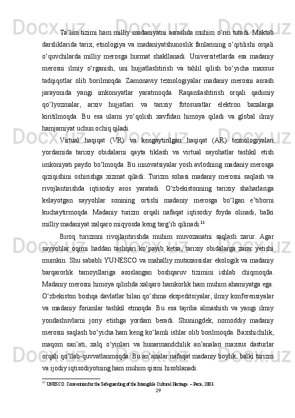 Ta’lim tizimi ham milliy madaniyatni asrashda muhim o‘rin tutadi. Maktab
darsliklarida   tarix,   etnologiya   va   madaniyatshunoslik   fanlarining   o‘qitilishi   orqali
o‘quvchilarda   milliy   merosga   hurmat   shakllanadi.   Universitetlarda   esa   madaniy
merosni   ilmiy   o‘rganish,   uni   hujjatlashtirish   va   tahlil   qilish   bo‘yicha   maxsus
tadqiqotlar   olib   borilmoqda.   Zamonaviy   texnologiyalar   madaniy   merosni   asrash
jarayonida   yangi   imkoniyatlar   yaratmoqda.   Raqamlashtirish   orqali   qadimiy
qo‘lyozmalar,   arxiv   hujjatlari   va   tarixiy   fotosuratlar   elektron   bazalarga
kiritilmoqda.   Bu   esa   ularni   yo‘qolish   xavfidan   himoya   qiladi   va   global   ilmiy
hamjamiyat uchun ochiq qiladi.
Virtual   haqiqat   (VR)   va   kengaytirilgan   haqiqat   (AR)   texnologiyalari
yordamida   tarixiy   obidalarni   qayta   tiklash   va   virtual   sayohatlar   tashkil   etish
imkoniyati paydo bo‘lmoqda. Bu innovatsiyalar yosh avlodning madaniy merosga
qiziqishini   oshirishga   xizmat   qiladi.   Turizm   sohasi   madaniy   merosni   saqlash   va
rivojlantirishda   iqtisodiy   asos   yaratadi.   O‘zbekistonning   tarixiy   shaharlariga
kelayotgan   sayyohlar   sonining   ortishi   madaniy   merosga   bo‘lgan   e’tiborni
kuchaytirmoqda.   Madaniy   turizm   orqali   nafaqat   iqtisodiy   foyda   olinadi,   balki
milliy madaniyat xalqaro miqyosda keng targ‘ib qilinadi. 13
Biroq   turizmni   rivojlantirishda   muhim   muvozanatni   saqlash   zarur.   Agar
sayyohlar   oqimi   haddan   tashqari   ko‘payib   ketsa,   tarixiy   obidalarga   zarar   yetishi
mumkin. Shu sababli YUNESCO va mahalliy mutaxassislar  ekologik va madaniy
barqarorlik   tamoyillariga   asoslangan   boshqaruv   tizimini   ishlab   chiqmoqda.
Madaniy merosni himoya qilishda xalqaro hamkorlik ham muhim ahamiyatga ega.
O‘zbekiston boshqa davlatlar bilan qo‘shma ekspeditsiyalar, ilmiy konferensiyalar
va   madaniy   forumlar   tashkil   etmoqda.   Bu   esa   tajriba   almashish   va   yangi   ilmiy
yondashuvlarni   joriy   etishga   yordam   beradi.   Shuningdek,   nomoddiy   madaniy
merosni saqlash bo‘yicha ham keng ko‘lamli ishlar olib borilmoqda. Baxshichilik,
maqom   san’ati,   xalq   o‘yinlari   va   hunarmandchilik   an’analari   maxsus   dasturlar
orqali qo‘llab-quvvatlanmoqda. Bu an’analar nafaqat madaniy boylik, balki turizm
va ijodiy iqtisodiyotning ham muhim qismi hisoblanadi.
13
  UNESCO. Convention for the Safeguarding of the Intangible Cultural Heritage. – Paris, 2003. 
29 