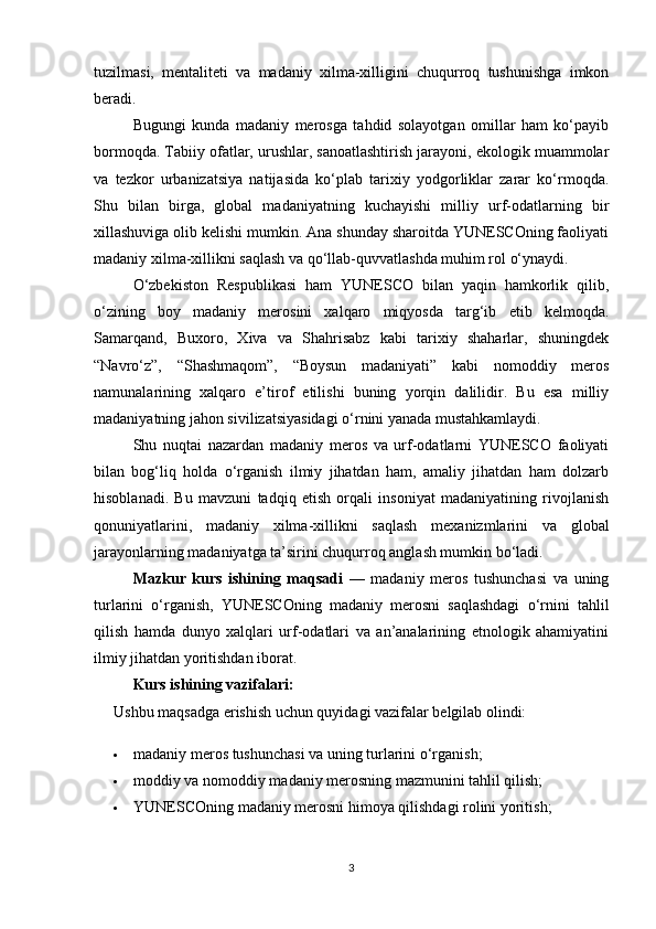 tuzilmasi,   mentaliteti   va   madaniy   xilma-xilligini   chuqurroq   tushunishga   imkon
beradi.
Bugungi   kunda   madaniy   merosga   tahdid   solayotgan   omillar   ham   ko‘payib
bormoqda. Tabiiy ofatlar, urushlar, sanoatlashtirish jarayoni, ekologik muammolar
va   tezkor   urbanizatsiya   natijasida   ko‘plab   tarixiy   yodgorliklar   zarar   ko‘rmoqda.
Shu   bilan   birga,   global   madaniyatning   kuchayishi   milliy   urf-odatlarning   bir
xillashuviga olib kelishi mumkin. Ana shunday sharoitda YUNESCOning faoliyati
madaniy xilma-xillikni saqlash va qo‘llab-quvvatlashda muhim rol o‘ynaydi.
O‘zbekiston   Respublikasi   ham   YUNESCO   bilan   yaqin   hamkorlik   qilib,
o‘zining   boy   madaniy   merosini   xalqaro   miqyosda   targ‘ib   etib   kelmoqda.
Samarqand,   Buxoro,   Xiva   va   Shahrisabz   kabi   tarixiy   shaharlar,   shuningdek
“Navro‘z”,   “Shashmaqom”,   “Boysun   madaniyati”   kabi   nomoddiy   meros
namunalarining   xalqaro   e’tirof   etilishi   buning   yorqin   dalilidir.   Bu   esa   milliy
madaniyatning jahon sivilizatsiyasidagi o‘rnini yanada mustahkamlaydi.
Shu   nuqtai   nazardan   madaniy   meros   va   urf-odatlarni   YUNESCO   faoliyati
bilan   bog‘liq   holda   o‘rganish   ilmiy   jihatdan   ham,   amaliy   jihatdan   ham   dolzarb
hisoblanadi.   Bu   mavzuni   tadqiq   etish   orqali   insoniyat   madaniyatining   rivojlanish
qonuniyatlarini,   madaniy   xilma-xillikni   saqlash   mexanizmlarini   va   global
jarayonlarning madaniyatga ta’sirini chuqurroq anglash mumkin bo‘ladi.
Mazkur   kurs   ishining   maqsadi   —   madaniy   meros   tushunchasi   va   uning
turlarini   o‘rganish,   YUNESCOning   madaniy   merosni   saqlashdagi   o‘rnini   tahlil
qilish   hamda   dunyo   xalqlari   urf-odatlari   va   an’analarining   etnologik   ahamiyatini
ilmiy jihatdan yoritishdan iborat.
Kurs ishining vazifalari:
Ushbu maqsadga erishish uchun quyidagi vazifalar belgilab olindi:
 madaniy meros tushunchasi va uning turlarini o‘rganish;
 moddiy va nomoddiy madaniy merosning mazmunini tahlil qilish;
 YUNESCOning madaniy merosni himoya qilishdagi rolini yoritish;
3 