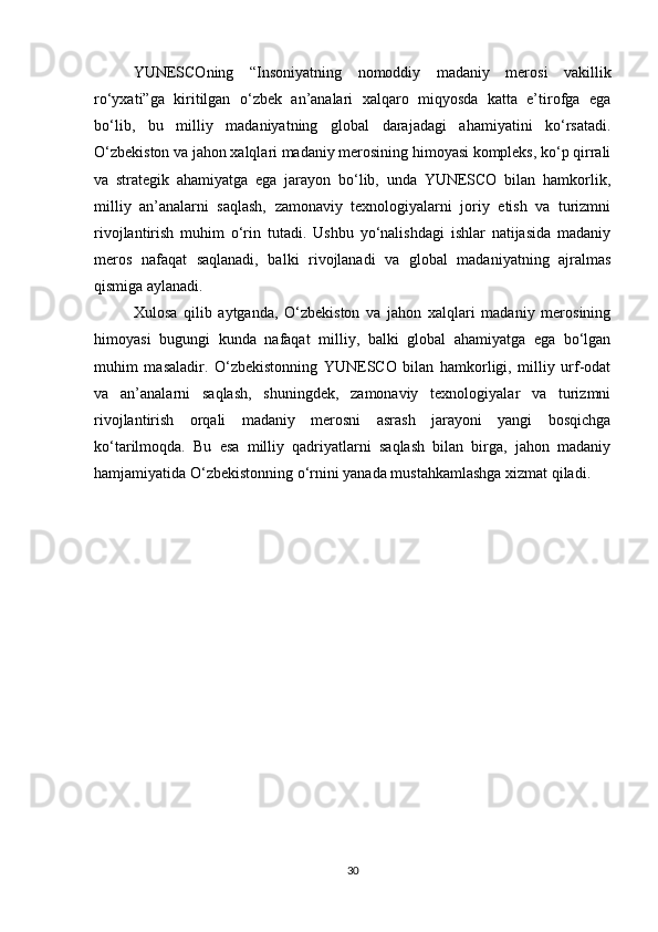 YUNESCOning   “Insoniyatning   nomoddiy   madaniy   merosi   vakillik
ro‘yxati”ga   kiritilgan   o‘zbek   an’analari   xalqaro   miqyosda   katta   e’tirofga   ega
bo‘lib,   bu   milliy   madaniyatning   global   darajadagi   ahamiyatini   ko‘rsatadi.
O‘zbekiston va jahon xalqlari madaniy merosining himoyasi kompleks, ko‘p qirrali
va   strategik   ahamiyatga   ega   jarayon   bo‘lib,   unda   YUNESCO   bilan   hamkorlik,
milliy   an’analarni   saqlash,   zamonaviy   texnologiyalarni   joriy   etish   va   turizmni
rivojlantirish   muhim   o‘rin   tutadi.   Ushbu   yo‘nalishdagi   ishlar   natijasida   madaniy
meros   nafaqat   saqlanadi,   balki   rivojlanadi   va   global   madaniyatning   ajralmas
qismiga aylanadi.
Xulosa   qilib   aytganda,   O‘zbekiston   va   jahon   xalqlari   madaniy   merosining
himoyasi   bugungi   kunda   nafaqat   milliy,   balki   global   ahamiyatga   ega   bo‘lgan
muhim   masaladir.   O‘zbekistonning   YUNESCO   bilan   hamkorligi,   milliy   urf-odat
va   an’analarni   saqlash,   shuningdek,   zamonaviy   texnologiyalar   va   turizmni
rivojlantirish   orqali   madaniy   merosni   asrash   jarayoni   yangi   bosqichga
ko‘tarilmoqda.   Bu   esa   milliy   qadriyatlarni   saqlash   bilan   birga,   jahon   madaniy
hamjamiyatida O‘zbekistonning o‘rnini yanada mustahkamlashga xizmat qiladi.
30 