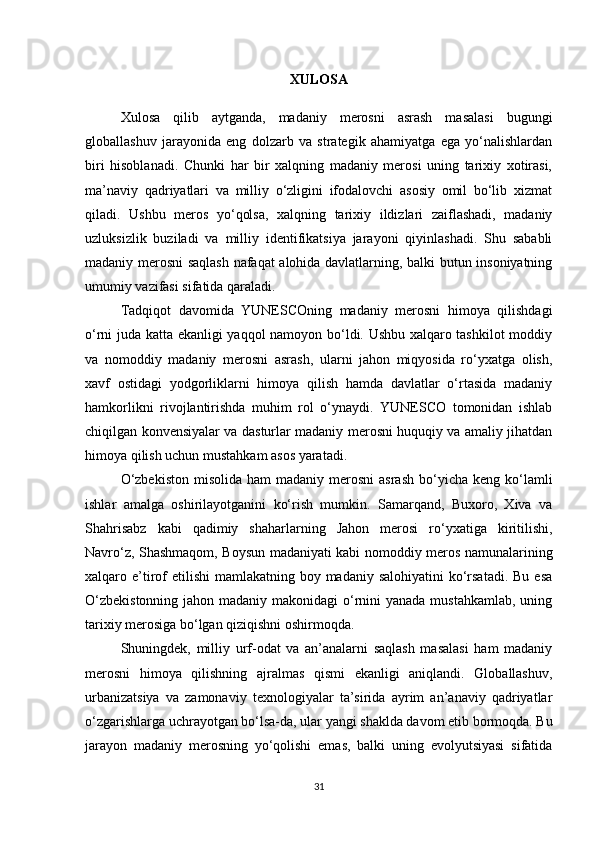 XULOSA
Xulosa   qilib   aytganda,   madaniy   merosni   asrash   masalasi   bugungi
globallashuv   jarayonida   eng   dolzarb   va   strategik   ahamiyatga   ega   yo‘nalishlardan
biri   hisoblanadi.   Chunki   har   bir   xalqning   madaniy   merosi   uning   tarixiy   xotirasi,
ma’naviy   qadriyatlari   va   milliy   o‘zligini   ifodalovchi   asosiy   omil   bo‘lib   xizmat
qiladi.   Ushbu   meros   yo‘qolsa,   xalqning   tarixiy   ildizlari   zaiflashadi,   madaniy
uzluksizlik   buziladi   va   milliy   identifikatsiya   jarayoni   qiyinlashadi.   Shu   sababli
madaniy merosni saqlash nafaqat alohida davlatlarning, balki butun insoniyatning
umumiy vazifasi sifatida qaraladi.
Tadqiqot   davomida   YUNESCOning   madaniy   merosni   himoya   qilishdagi
o‘rni juda katta ekanligi yaqqol namoyon bo‘ldi. Ushbu xalqaro tashkilot  moddiy
va   nomoddiy   madaniy   merosni   asrash,   ularni   jahon   miqyosida   ro‘yxatga   olish,
xavf   ostidagi   yodgorliklarni   himoya   qilish   hamda   davlatlar   o‘rtasida   madaniy
hamkorlikni   rivojlantirishda   muhim   rol   o‘ynaydi.   YUNESCO   tomonidan   ishlab
chiqilgan konvensiyalar va dasturlar madaniy merosni huquqiy va amaliy jihatdan
himoya qilish uchun mustahkam asos yaratadi.
O‘zbekiston   misolida  ham  madaniy  merosni  asrash   bo‘yicha  keng  ko‘lamli
ishlar   amalga   oshirilayotganini   ko‘rish   mumkin.   Samarqand,   Buxoro,   Xiva   va
Shahrisabz   kabi   qadimiy   shaharlarning   Jahon   merosi   ro‘yxatiga   kiritilishi,
Navro‘z, Shashmaqom, Boysun madaniyati kabi nomoddiy meros namunalarining
xalqaro e’tirof  etilishi  mamlakatning boy madaniy salohiyatini  ko‘rsatadi.  Bu  esa
O‘zbekistonning  jahon madaniy makonidagi o‘rnini  yanada mustahkamlab, uning
tarixiy merosiga bo‘lgan qiziqishni oshirmoqda.
Shuningdek,   milliy   urf-odat   va   an’analarni   saqlash   masalasi   ham   madaniy
merosni   himoya   qilishning   ajralmas   qismi   ekanligi   aniqlandi.   Globallashuv,
urbanizatsiya   va   zamonaviy   texnologiyalar   ta’sirida   ayrim   an’anaviy   qadriyatlar
o‘zgarishlarga uchrayotgan bo‘lsa-da, ular yangi shaklda davom etib bormoqda. Bu
jarayon   madaniy   merosning   yo‘qolishi   emas,   balki   uning   evolyutsiyasi   sifatida
31 