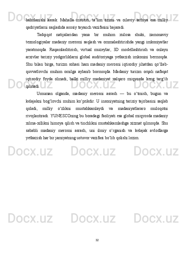 baholanishi   kerak.   Mahalla   instituti,   ta’lim   tizimi   va   oilaviy   tarbiya   esa   milliy
qadriyatlarni saqlashda asosiy tayanch vazifasini bajaradi.
Tadqiqot   natijalaridan   yana   bir   muhim   xulosa   shuki,   zamonaviy
texnologiyalar   madaniy   merosni   saqlash   va   ommalashtirishda   yangi   imkoniyatlar
yaratmoqda.   Raqamlashtirish,   virtual   muzeylar,   3D   modellashtirish   va   onlayn
arxivlar   tarixiy   yodgorliklarni   global   auditoriyaga   yetkazish   imkonini   bermoqda.
Shu   bilan   birga,   turizm   sohasi   ham   madaniy   merosni   iqtisodiy   jihatdan   qo‘llab-
quvvatlovchi   muhim   omilga   aylanib   bormoqda.   Madaniy   turizm   orqali   nafaqat
iqtisodiy   foyda   olinadi,   balki   milliy   madaniyat   xalqaro   miqyosda   keng   targ‘ib
qilinadi.
Umuman   olganda,   madaniy   merosni   asrash   —   bu   o‘tmish,   bugun   va
kelajakni   bog‘lovchi   muhim   ko‘prikdir.   U   insoniyatning   tarixiy   tajribasini   saqlab
qoladi,   milliy   o‘zlikni   mustahkamlaydi   va   madaniyatlararo   muloqotni
rivojlantiradi. YUNESCOning bu boradagi faoliyati esa global miqyosda madaniy
xilma-xillikni himoya qilish va tinchlikni mustahkamlashga xizmat qilmoqda. Shu
sababli   madaniy   merosni   asrash,   uni   ilmiy   o‘rganish   va   kelajak   avlodlarga
yetkazish har bir jamiyatning ustuvor vazifasi bo‘lib qolishi lozim.
32 