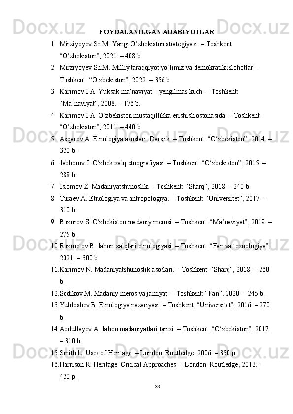 FOYDALANILGAN ADABIYOTLAR
1. Mirziyoyev Sh.M. Yangi O‘zbekiston strategiyasi. – Toshkent: 
“O‘zbekiston”, 2021. – 408 b. 
2. Mirziyoyev Sh.M. Milliy taraqqiyot yo‘limiz va demokratik islohotlar. – 
Toshkent: “O‘zbekiston”, 2022. – 356 b. 
3. Karimov I.A. Yuksak ma’naviyat – yengilmas kuch. – Toshkent: 
“Ma’naviyat”, 2008. – 176 b. 
4. Karimov I.A. O‘zbekiston mustaqillikka erishish ostonasida. – Toshkent: 
“O‘zbekiston”, 2011. – 440 b. 
5. Asqarov A. Etnologiya asoslari. Darslik. – Toshkent: “O‘zbekiston”, 2014. –
320 b. 
6. Jabborov I. O‘zbek xalq etnografiyasi. – Toshkent: “O‘zbekiston”, 2015. – 
288 b. 
7. Islomov Z. Madaniyatshunoslik. – Toshkent: “Sharq”, 2018. – 240 b. 
8. Turaev A. Etnologiya va antropologiya. – Toshkent: “Universitet”, 2017. – 
310 b. 
9. Bozorov S. O‘zbekiston madaniy merosi. – Toshkent: “Ma’naviyat”, 2019. –
275 b. 
10. Ruzmetov B. Jahon xalqlari etnologiyasi. – Toshkent: “Fan va texnologiya”,
2021. – 300 b. 
11. Karimov N. Madaniyatshunoslik asoslari. – Toshkent: “Sharq”, 2018. – 260 
b. 
12. Sodikov M. Madaniy meros va jamiyat. – Toshkent: “Fan”, 2020. – 245 b. 
13. Yuldoshev B. Etnologiya nazariyasi. – Toshkent: “Universitet”, 2016. – 270 
b. 
14. Abdullayev A. Jahon madaniyatlari tarixi. – Toshkent: “O‘zbekiston”, 2017.
– 310 b. 
15. Smith L. Uses of Heritage. – London: Routledge, 2006. – 350 p. 
16. Harrison R. Heritage: Critical Approaches. – London: Routledge, 2013. – 
420 p. 
33 