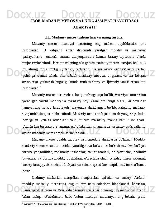 I BOB. MADANIY MEROS VA UNING JAMIYAT HAYOTIDAGI
AHAMIYATI
1.1. Madaniy meros tushunchasi va uning turlari.
Madaniy   meros   insoniyat   tarixining   eng   muhim   boyliklaridan   biri
hisoblanadi.   U   xalqning   asrlar   davomida   yaratgan   moddiy   va   ma’naviy
qadriyatlarini,   turmush   tarzini,   dunyoqarashini   hamda   tarixiy   tajribasini   o‘zida
mujassamlashtiradi. Har bir xalqning o‘ziga xos madaniy merosi mavjud bo‘lib, u
millatning   etnik   o‘zligini,   tarixiy   xotirasini   va   ma’naviy   qadriyatlarini   saqlab
qolishga   xizmat   qiladi.   Shu   sababli   madaniy   merosni   o‘rganish   va   uni   kelajak
avlodlarga   yetkazish   bugungi   kunda   muhim   ilmiy   va   ijtimoiy   vazifalardan   biri
hisoblanadi. 2
Madaniy meros tushunchasi  keng ma’noga ega bo‘lib, insoniyat  tomonidan
yaratilgan   barcha   moddiy   va   ma’naviy   boyliklarni   o‘z   ichiga   oladi.   Bu   boyliklar
jamiyatning   tarixiy   taraqqiyoti   jarayonida   shakllangan   bo‘lib,   xalqning   madaniy
rivojlanish darajasini aks ettiradi. Madaniy meros nafaqat o‘tmish yodgorligi, balki
hozirgi   va   kelajak   avlodlar   uchun   muhim   ma’naviy   manba   ham   hisoblanadi.
Chunki har bir xalq o‘z tarixini, urf-odatlarini, an’analarini va milliy qadriyatlarini
aynan madaniy meros orqali saqlab qoladi.
Madaniy   meros   odatda   moddiy   va   nomoddiy   shakllarga   bo‘linadi.   Moddiy
madaniy meros inson tomonidan yaratilgan va ko‘z bilan ko‘rish mumkin bo‘lgan
tarixiy   yodgorliklar,   me’moriy   inshootlar,   san’at   asarlari,   qo‘lyozmalar,   qadimiy
buyumlar va boshqa moddiy boyliklarni o‘z ichiga oladi. Bunday meros xalqning
tarixiy taraqqiyoti, mehnat faoliyati va estetik qarashlari haqida muhim ma’lumot
beradi.
Qadimiy   shaharlar,   masjidlar,   maqbaralar,   qal’alar   va   tarixiy   obidalar
moddiy   madaniy   merosning   eng   muhim   namunalaridan   hisoblanadi.   Masalan,
Samarqand, Buxoro va Xiva kabi qadimiy shaharlar o‘zining boy me’moriy merosi
bilan   nafaqat   O‘zbekiston,   balki   butun   insoniyat   madaniyatining   bebaho   qismi
2
  Asqarov A. Etnologiya asoslari. Darslik. – Toshkent: “O‘zbekiston”, 2014. – 320 b. 
5 