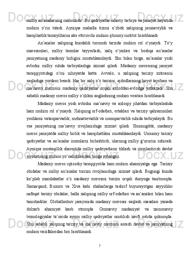 milliy an’analarning mahsulidir. Bu qadriyatlar oilaviy tarbiya va jamiyat hayotida
muhim   o‘rin   tutadi.   Ayniqsa   mahalla   tizimi   o‘zbek   xalqining   jamoaviylik   va
hamjihatlik tamoyillarini aks ettiruvchi muhim ijtimoiy institut hisoblanadi.
An’analar   xalqning   kundalik   turmush   tarzida   muhim   rol   o‘ynaydi.   To‘y
marosimlari,   milliy   taomlar   tayyorlash,   xalq   o‘yinlari   va   boshqa   an’analar
jamiyatning   madaniy   birligini   mustahkamlaydi.   Shu   bilan   birga,   an’analar   yosh
avlodni   milliy   ruhda   tarbiyalashga   xizmat   qiladi.   Madaniy   merosning   jamiyat
taraqqiyotidagi   o‘rni   nihoyatda   katta.   Avvalo,   u   xalqning   tarixiy   xotirasini
saqlashga yordam beradi. Har bir xalq o‘z tarixini, ajdodlarining hayot tajribasi va
ma’naviy   merosini   madaniy   qadriyatlar   orqali   avloddan-avlodga   yetkazadi.   Shu
sababli madaniy meros milliy o‘zlikni anglashning muhim vositasi hisoblanadi.
Madaniy   meros   yosh   avlodni   ma’naviy   va   axloqiy   jihatdan   tarbiyalashda
ham  muhim   rol   o‘ynaydi.  Xalqning urf-odatlari, ertaklari  va  tarixiy  qahramonlari
yoshlarni vatanparvarlik, mehnatsevarlik va insonparvarlik ruhida tarbiyalaydi. Bu
esa   jamiyatning   ma’naviy   rivojlanishiga   xizmat   qiladi.   Shuningdek,   madaniy
meros   jamiyatda   milliy   birlik   va   hamjihatlikni   mustahkamlaydi.   Umumiy   tarixiy
qadriyatlar   va   an’analar   insonlarni   birlashtirib,   ularning   milliy   g‘ururini   oshiradi.
Ayniqsa   mustaqillik   sharoitida   milliy   qadriyatlarni   tiklash   va   rivojlantirish   davlat
siyosatining muhim yo‘nalishlaridan biriga aylangan.
Madaniy meros iqtisodiy taraqqiyotda ham muhim ahamiyatga ega. Tarixiy
obidalar   va   milliy   an’analar   turizm   rivojlanishiga   xizmat   qiladi.   Bugungi   kunda
ko‘plab   mamlakatlar   o‘z   madaniy   merosini   turizm   orqali   dunyoga   tanitmoqda.
Samarqand,   Buxoro   va   Xiva   kabi   shaharlarga   tashrif   buyurayotgan   sayyohlar
nafaqat tarixiy obidalar, balki xalqning milliy urf-odatlari va an’analari bilan ham
tanishadilar.   Globallashuv   jarayonida   madaniy   merosni   saqlash   masalasi   yanada
dolzarb   ahamiyat   kasb   etmoqda.   Ommaviy   madaniyat   va   zamonaviy
texnologiyalar   ta’sirida   ayrim   milliy   qadriyatlar   unutilish   xavfi   ostida   qolmoqda.
Shu   sababli   xalqning   tarixiy   va   ma’naviy   merosini   asrash   davlat   va   jamiyatning
muhim vazifalaridan biri hisoblanadi.
7 