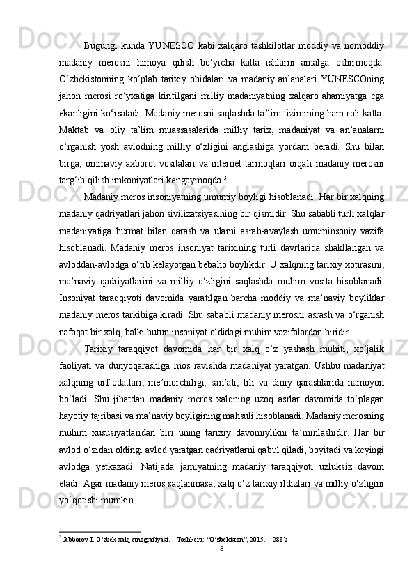 Bugungi   kunda   YUNESCO   kabi   xalqaro   tashkilotlar   moddiy   va   nomoddiy
madaniy   merosni   himoya   qilish   bo‘yicha   katta   ishlarni   amalga   oshirmoqda.
O‘zbekistonning   ko‘plab   tarixiy   obidalari   va   madaniy   an’analari   YUNESCOning
jahon   merosi   ro‘yxatiga   kiritilgani   milliy   madaniyatning   xalqaro   ahamiyatga   ega
ekanligini ko‘rsatadi. Madaniy merosni saqlashda ta’lim tizimining ham roli katta.
Maktab   va   oliy   ta’lim   muassasalarida   milliy   tarix,   madaniyat   va   an’analarni
o‘rganish   yosh   avlodning   milliy   o‘zligini   anglashiga   yordam   beradi.   Shu   bilan
birga,   ommaviy   axborot   vositalari   va   internet   tarmoqlari   orqali   madaniy   merosni
targ‘ib qilish imkoniyatlari kengaymoqda. 3
Madaniy meros insoniyatning umumiy boyligi hisoblanadi. Har bir xalqning
madaniy qadriyatlari jahon sivilizatsiyasining bir qismidir. Shu sababli turli xalqlar
madaniyatiga   hurmat   bilan   qarash   va   ularni   asrab-avaylash   umuminsoniy   vazifa
hisoblanadi.   Madaniy   meros   insoniyat   tarixining   turli   davrlarida   shakllangan   va
avloddan-avlodga o‘tib kelayotgan bebaho boylikdir. U xalqning tarixiy xotirasini,
ma’naviy   qadriyatlarini   va   milliy   o‘zligini   saqlashda   muhim   vosita   hisoblanadi.
Insoniyat   taraqqiyoti   davomida   yaratilgan   barcha   moddiy   va   ma’naviy   boyliklar
madaniy meros tarkibiga kiradi. Shu sababli madaniy merosni asrash va o‘rganish
nafaqat bir xalq, balki butun insoniyat oldidagi muhim vazifalardan biridir.
Tarixiy   taraqqiyot   davomida   har   bir   xalq   o‘z   yashash   muhiti,   xo‘jalik
faoliyati   va   dunyoqarashiga   mos   ravishda   madaniyat   yaratgan.   Ushbu   madaniyat
xalqning   urf-odatlari,   me’morchiligi,   san’ati,   tili   va   diniy   qarashlarida   namoyon
bo‘ladi.   Shu   jihatdan   madaniy   meros   xalqning   uzoq   asrlar   davomida   to‘plagan
hayotiy tajribasi va ma’naviy boyligining mahsuli hisoblanadi. Madaniy merosning
muhim   xususiyatlaridan   biri   uning   tarixiy   davomiylikni   ta’minlashidir.   Har   bir
avlod o‘zidan oldingi avlod yaratgan qadriyatlarni qabul qiladi, boyitadi va keyingi
avlodga   yetkazadi.   Natijada   jamiyatning   madaniy   taraqqiyoti   uzluksiz   davom
etadi. Agar madaniy meros saqlanmasa, xalq o‘z tarixiy ildizlari va milliy o‘zligini
yo‘qotishi mumkin.
3
  Jabborov I. O‘zbek xalq etnografiyasi. – Toshkent: “O‘zbekiston”, 2015. – 288 b. 
8 