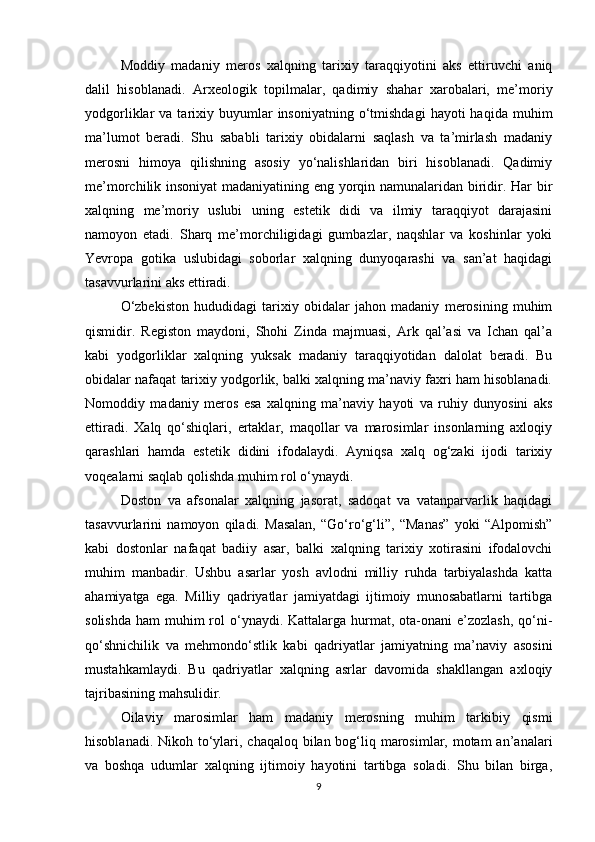 Moddiy   madaniy   meros   xalqning   tarixiy   taraqqiyotini   aks   ettiruvchi   aniq
dalil   hisoblanadi.   Arxeologik   topilmalar,   qadimiy   shahar   xarobalari,   me’moriy
yodgorliklar   va  tarixiy  buyumlar  insoniyatning  o‘tmishdagi  hayoti  haqida   muhim
ma’lumot   beradi.   Shu   sababli   tarixiy   obidalarni   saqlash   va   ta’mirlash   madaniy
merosni   himoya   qilishning   asosiy   yo‘nalishlaridan   biri   hisoblanadi.   Qadimiy
me’morchilik insoniyat  madaniyatining eng yorqin namunalaridan biridir. Har bir
xalqning   me’moriy   uslubi   uning   estetik   didi   va   ilmiy   taraqqiyot   darajasini
namoyon   etadi.   Sharq   me’morchiligidagi   gumbazlar,   naqshlar   va   koshinlar   yoki
Yevropa   gotika   uslubidagi   soborlar   xalqning   dunyoqarashi   va   san’at   haqidagi
tasavvurlarini aks ettiradi.
O‘zbekiston   hududidagi   tarixiy   obidalar   jahon   madaniy   merosining   muhim
qismidir.   Registon   maydoni,   Shohi   Zinda   majmuasi,   Ark   qal’asi   va   Ichan   qal’a
kabi   yodgorliklar   xalqning   yuksak   madaniy   taraqqiyotidan   dalolat   beradi.   Bu
obidalar nafaqat tarixiy yodgorlik, balki xalqning ma’naviy faxri ham hisoblanadi.
Nomoddiy   madaniy   meros   esa   xalqning   ma’naviy   hayoti   va   ruhiy   dunyosini   aks
ettiradi.   Xalq   qo‘shiqlari,   ertaklar,   maqollar   va   marosimlar   insonlarning   axloqiy
qarashlari   hamda   estetik   didini   ifodalaydi.   Ayniqsa   xalq   og‘zaki   ijodi   tarixiy
voqealarni saqlab qolishda muhim rol o‘ynaydi.
Doston   va   afsonalar   xalqning   jasorat,   sadoqat   va   vatanparvarlik   haqidagi
tasavvurlarini   namoyon   qiladi.   Masalan,   “Go‘ro‘g‘li”,   “Manas”   yoki   “Alpomish”
kabi   dostonlar   nafaqat   badiiy   asar,   balki   xalqning   tarixiy   xotirasini   ifodalovchi
muhim   manbadir.   Ushbu   asarlar   yosh   avlodni   milliy   ruhda   tarbiyalashda   katta
ahamiyatga   ega.   Milliy   qadriyatlar   jamiyatdagi   ijtimoiy   munosabatlarni   tartibga
solishda  ham  muhim  rol  o‘ynaydi. Kattalarga hurmat, ota-onani  e’zozlash,  qo‘ni-
qo‘shnichilik   va   mehmondo‘stlik   kabi   qadriyatlar   jamiyatning   ma’naviy   asosini
mustahkamlaydi.   Bu   qadriyatlar   xalqning   asrlar   davomida   shakllangan   axloqiy
tajribasining mahsulidir.
Oilaviy   marosimlar   ham   madaniy   merosning   muhim   tarkibiy   qismi
hisoblanadi. Nikoh to‘ylari, chaqaloq bilan bog‘liq marosimlar, motam  an’analari
va   boshqa   udumlar   xalqning   ijtimoiy   hayotini   tartibga   soladi.   Shu   bilan   birga,
9 