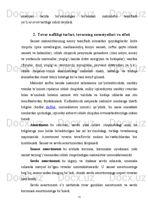 muayyan   tarzda   bo’ysinishgan   bo’linmali   mahsulotni   tasniflash
yo’li   ierarxik   tartibga solish deyiladi.
2. Tovar nafliligi turlari, tovarning xususiyatlari va sifati
Sanoat   mahsulotlarining   asosiy   tasniflash   alomatlari   quyidagilardir:   kelib
chiqishi   (qora   metallurgiya,   mashinasozliq   kimyo   sanoati,   neftni   qayta   ishlash
sanoati   va   hakazolar);   ishlab   chiqarish   jarayonida   qatnashuvi   (xom   ashyo,   asosiy
va yordamchi materiallar, yoqilg’i hamda elektr energiyasi va boshqalar); vazifasi
(flyuslar,   dizel   yoqilg’isi,   sovutuvchi   suyuqliklar,   payvand   elektrodlari   va   h.k.).
Ishlab   chiqarish-texnik   ahamiyatidagi   mahsulot   shakli,   kattaligi   va   boshqa
alomatlardan iborat tabiiy holatiga ko’ra ham tasnif qilinadi.
Mahsulot   sarfini   hamda   mahsulot   zahiralarini   me’yorlashtirishda,   moddiy
texnika ta’minoti rejalarini ishlab chiqishda, milliy iqtisodiyotni  moddiy resurslar
bilan   ta’minlash   holatini   nazorat   etib   turishda   va   boshqa   ishlarda   ana   shu
tasnifikatordan   foydalaniladi.   Kodlashtirish   natijasida   mahsulot   nomlariga   shartli
belgilar   (kodlar,   shifrlar ,   nomenklatura   nomeri)   qo’yiladi,   bu   narsa   murakkab
nomlardan qochishga, iqtisodiy axborot ishlab chiqishni avtomatlashtirishga imkon
beradi.
Assortiment-   bu   iste’mol,   savdo   yoki   ishlab   chiqarishdagi   aniq   bir
belgilariga   mos   holda   birlashtirilgan   har   xil   ko’rinishdagi,   turdagi   tovarlarning
majmuasidir.   Assortiment   tovarni   tavsiflovchi   muhim   ko’rsatkichlardan   biri
hisoblanadi. Sanoat va savdo assortimentlari farqlanadi.
Sanoat   assortimenti-   bu   alohida   korxona,   korxonalar   uyushmasi   yoki
sanoat tarmog’i tomonidan ishlab chiqariladigan mahsulotlar nomenklaturasidir.
Savdo   assortimenti-   bu   ulgurji   va   chakana   savdo   sohasida,   muomala
sohasida   mavjud   bo’lgan   tovarlar   nomenklaturasidir.   U   sanoat   assortimentiga
bog’liq, ammo undan kengroq bo’ladi, chunki savdo assortimentiga import tovarlar
ham kiradi.
Savdo   assortimenti   o’z   navbatida   tovar   guruhlari   assortimenti   va   savdo
korxonasi assortimentiga bo’linadi.
11 