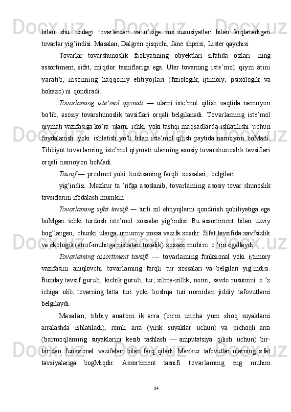 bilan   shu   turdagi   tovarlardan   va   o’ziga   xos   xususiyatlari   bilan   farqlanadigan
tovarlar   yig’indisi.   Masalan,   Dalgren   qisqichi,   Jane   shprisi,   Lister   qaychisi.
Tovarlar   tovarshunoslik   faoliyatining   obyektlari   sifatida   o'zlari-   ning
assortiment,   sifat,   miqdor   tasniflariga   ega.   Ular   tovarning   iste’mol   qiym   atini
yaratib,   i nsonni ng   haqqoniy   ehti yojl ari   (fiziologik,   ijtimoiy,   psixologik   va
hokazo)   ni   qondiradi.
Tovarlaming   iste’mol   qiymati   —   ulami   iste’mol   qilish   vaqtida   namoyon
bo'lib,   asosiy   tovarshunoslik   tavsiflari   orqali   belgilanadi.   Tovarlaming   iste’mol
qiymati   vazifasiga   ko’ra   ularni   ichki   yoki   tashqi   maqsadlarda   ishlatilishi   uchun
foydalanish   yoki   ishlatish   yo’li   bilan   iste’mol   qilish   paytida   namoyon   boMadi.
Tibbiyot   tovarlaming   iste’mol   qiymati   ularning   asosiy   tovarshunoslik   tavsiflari
orqali   namoyon   boMadi.
Tasnif   —   predmet  yoki   hodisaning  farqli   xossalari,   belgilari
yig’indisi.   Mazkur   ta  ’rifga   asoslanib,   tovarlaming   asosiy   tovar   shunoslik
tavsiflarini   ifodalash   mumkin.
Tovarlaming   sifat   tavsifi   —   turli   xil   ehtiyojlarni   qondirish   qobiliyatiga   ega
boMgan   ichki   turdosh   iste’mol   xossalar   yig’indisi.   Bu   assortiment   bilan   uzviy
bog’langan,   chunki   ularga   umumiy   xossa vazifa xosdir. Sifat tavsifida xavfsizlik
va ekologik (atrof-muhitga   nisbatan   tozalik)   xossasi  muhim   o   ‘rin   egallaydi.
Tovarlaming   assortiment   tavsifi   —   tovarlaming   funksional   yoki   ijtimoiy
vazifasini   aniqlovchi   tovarlaming   farqli   tur   xossalari   va   belgilari   yig’indisi.
Bunday   tavsif   guruh,   kichik   guruh,   tur,   xilma-xillik,   nomi,   savdo rusumini   o ‘z
ichiga   olib,   tovarning   bitta   turi   yoki   boshqa   turi   nomidan   jiddiy   tafovutlarni
belgilaydi.
M as al an ,   ti bbiy   a n a t o m   ik   arr a   (bir m   u n c h a   yum   shoq   suyaklarni
arralashda   ishlatiladi),   romli   arra   (yirik   suyaklar   uchun)   va   pichoqli   arra
(barmoqlaming   suyaklarini   kesib   tashlash   —   amputatsiya   qilish   uchun)   bir-
biridan   funksional   vazifalari   bilan   farq   qiladi.   Mazkur   tafovutlar   ularning   sifat
tavsiyalariga   bogMiqdir.   Assortiment   tasnifi   tovarlaming   eng   muhim
14 