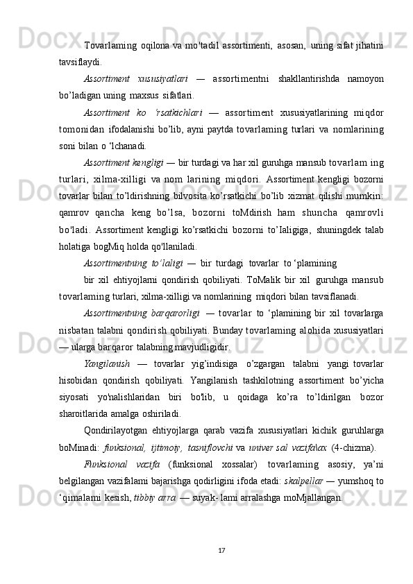 Tovarlaming   oqilona   va   mo'tadil   assortimenti,   asosan,   uning   sifat   jihatini
tavsiflaydi.
Assortiment   xususiyatlari   —   assortimentni   shakllantirishda   namoyon
bo’ladigan   uning   maxsus   sifatlari.
Assortiment   ko   ‘rsatkichlari   —   assortiment   xususiyatlarining   miqdor
tomoni dan   ifodalanishi   bo’lib,   ayni   paytda   tovarlaming   turlari   va   nomlarining
soni   bilan   o   ‘lchanadi.
Assortiment kengligi —  bir turdagi   va   har   xil guruhga   mansub   t ovar l am   ing
t ur l ar i ,   xilma-xilligi   va   nom   larining   mi qdori .   Assortiment   kengligi   bozorni
tovarlar   bilan   to’ldirishning   bilvosita   ko’rsatkichi   bo’lib   xizmat   qilishi   mumkin:
qamrov   qancha   keng   bo’lsa,   b o z o r ni   toMdirish   ham   s h u n c h a   qamrovl i
bo 'l ad i .   Assortiment   kengligi   ko’rsatkichi   bozorni   to’Ialigiga,   shuningdek   talab
holatiga   bogMiq   holda   qo'llaniladi.
Assortimentning   to’laligi   —   bir   turdagi   tovarlar   to   ‘plamining
bir   xil   ehtiyojlarni   qondirish   qobiliyati.   ToMalik   bir   xil   guruhga   mansub
tovarlaming  turlari,   xilma-xilligi   va   nomlarining   miqdori   bilan   tavsiflanadi.
Assortimentning   barqarorligi   —   tovarlar   to   ‘plamining   bir   xil   tovarlarga
nisbatan   talabni   qondirish   qobiliyati.   Bunday   tovarlaming   alohida   xususiyatlari
—   ularga   barqaror   talabning   mavjudligidir.
Yangilanish   —   tovarlar   yig’indisiga   o’zgargan   talabni   yangi   tovarlar
hisobidan   qondirish   qobiliyati.   Yangilanish   tashkilotning   assortiment   bo’yicha
siyosati   yo'nalishlaridan   biri   bo'lib,   u   qoidaga   ko’ra   to’ldirilgan   bozor
sharoitlarida   amalga   oshiriladi.
Qondirilayotgan   ehtiyojlarga   qarab   vazifa   xususiyatlari   kichik   guruhlarga
boMinadi:   funksional,   ijtimoiy,   tasniflovchi  va   univer   sal   vazifa\ax   (4-chizma).
Funksional   vazifa   (funksional   xossalar)   tovarlaming   asosiy,   ya’ni
belgilangan   vazifalami   bajarishga   qodirligini   ifoda   etadi:   skalpellar —  yumshoq   to
‘qimalami  kesish,   tibbiy arra   — suyak-   lami   arralashga   moMjallangan.
17 