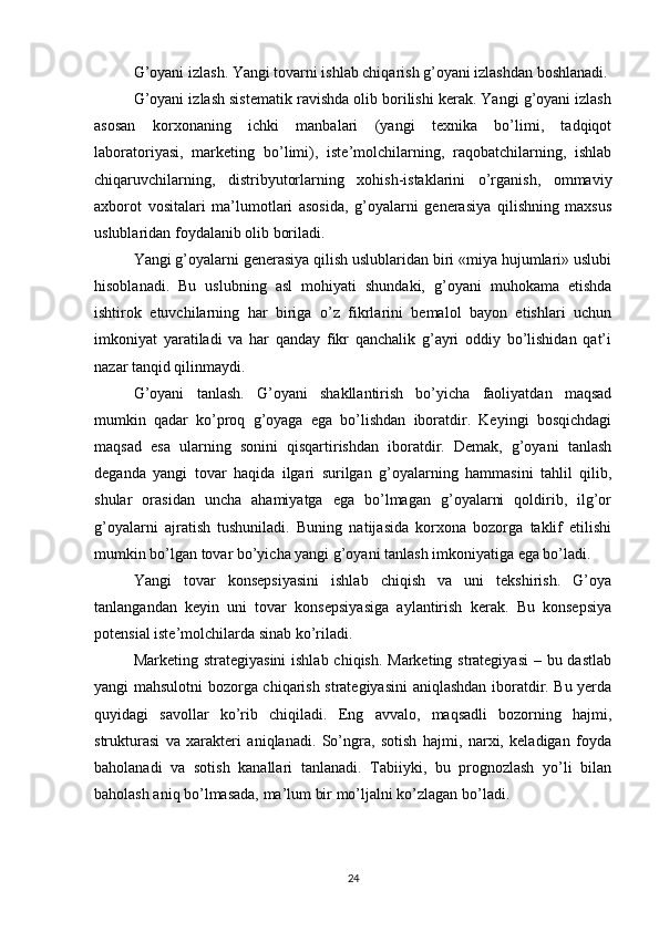 G’oyani izlash. Yangi tovarni ishlab chiqarish g’oyani izlashdan boshlanadi.
G’oyani izlash sistematik ravishda olib borilishi kerak. Yangi g’oyani izlash
asosan   korxonaning   ichki   manbalari   (yangi   texnika   bo’limi,   tadqiqot
laboratoriyasi,   marketing   bo’limi),   iste’molchilarning,   raqobatchilarning,   ishlab
chiqaruvchilarning,   distribyutorlarning   xohish-istaklarini   o’rganish,   ommaviy
axborot   vositalari   ma’lumotlari   asosida,   g’oyalarni   generasiya   qilishning   maxsus
uslublaridan foydalanib olib boriladi.
Yangi g’oyalarni generasiya qilish uslublaridan biri «miya hujumlari» uslubi
hisoblanadi.   Bu   uslubning   asl   mohiyati   shundaki,   g’oyani   muhokama   etishda
ishtirok   etuvchilarning   har   biriga   o’z   fikrlarini   bemalol   bayon   etishlari   uchun
imkoniyat   yaratiladi   va   har   qanday   fikr   qanchalik   g’ayri   oddiy   bo’lishidan   qat’i
nazar tanqid qilinmaydi.
G’oyani   tanlash.   G’oyani   shakllantirish   bo’yicha   faoliyatdan   maqsad
mumkin   qadar   ko’proq   g’oyaga   ega   bo’lishdan   iboratdir.   Keyingi   bosqichdagi
maqsad   esa   ularning   sonini   qisqartirishdan   iboratdir.   Demak,   g’oyani   tanlash
deganda   yangi   tovar   haqida   ilgari   surilgan   g’oyalarning   hammasini   tahlil   qilib,
shular   orasidan   uncha   ahamiyatga   ega   bo’lmagan   g’oyalarni   qoldirib,   ilg’or
g’oyalarni   ajratish   tushuniladi.   Buning   natijasida   korxona   bozorga   taklif   etilishi
mumkin bo’lgan tovar bo’yicha yangi g’oyani tanlash imkoniyatiga ega bo’ladi.
Yangi   tovar   konsepsiyasini   ishlab   chiqish   va   uni   tekshirish.   G’oya
tanlangandan   keyin   uni   tovar   konsepsiyasiga   aylantirish   kerak.   Bu   konsepsiya
potensial iste’molchilarda sinab ko’riladi. 
Marketing strategiyasini  ishlab chiqish. Marketing strategiyasi  – bu dastlab
yangi mahsulotni bozorga chiqarish strategiyasini  aniqlashdan iboratdir. Bu yerda
quyidagi   savollar   ko’rib   chiqiladi.   Eng   avvalo,   maqsadli   bozorning   hajmi,
strukturasi   va   xarakteri   aniqlanadi.   So’ngra,   sotish   hajmi,   narxi,   keladigan   foyda
baholanadi   va   sotish   kanallari   tanlanadi.   Tabiiyki,   bu   prognozlash   yo’li   bilan
baholash aniq bo’lmasada, ma’lum bir mo’ljalni ko’zlagan bo’ladi.
24 