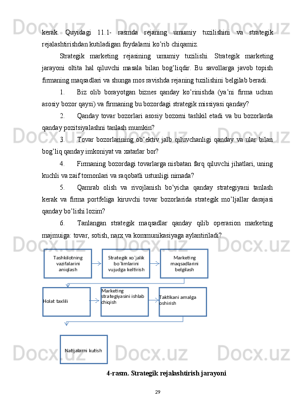 kerak.   Quyidagi   11.1-   rasmda   rejaning   umumiy   tuzilishini   va   strategik
rejalashtirishdan   kutiladigan   foydalarni   ko’rib   chiqamiz.
Strategik   marketing   rejasining   umumiy   tuzilishi.   Strategik   marketing
jarayoni   oltita   hal   qiluvchi   masala   bilan   bog’liqdir.   Bu   savollarga   javob   topish
firmaning   maqsadlari   va   shunga   mos   ravishda   rejaning   tuzilishini   belgilab   beradi.
1. Biz   olib   borayotgan   biznes   qanday   ko’rinishda   (ya’ni   firma   uchun
asosiy   bozor   qaysi)   va   firmaning   bu   bozordagi   strategik   missiyasi   qanday?
2. Qanday  tovar   bozorlari   asosiy  bozorni  tashkil  etadi  va  bu bozorlarda
qanday   pozitsiyalashni   tanlash   mumkin?
3. Tovar   bozorlarining   ob’ektiv   jalb   qiluvchanligi   qanday   va   ular   bilan
bog’liq   qanday imkoniyat   va   xatarlar   bor?
4. Firmaning bozordagi tovarlarga nisbatan farq qiluvchi jihatlari, uning
kuchli   va   zaif   tomonlari   va   raqobatli ustunligi   nimada?
5. Qamrab   olish   va   rivojlanish   bo’yicha   qanday   strategiyani   tanlash
kerak   va   firma   portfeliga   kiruvchi   tovar   bozorlarida   strategik   mo’ljallar   darajasi
qanday   bo’lishi lozim?
6. Tanlangan   strategik   maqsadlar   qanday   qilib   operasion   marketing
majmuiga:   tovar,   sotish,   narx va   kommunikasiyaga   aylantiriladi?
4-rasm.   Strategik   rejalashtirish   jarayoni
29Tashkilotning  
vazifalarini 
aniqlash Stratеgik xo`jalik  
bo`limlarini 
vujudga   kеltirish Markеting 
maqsadlarini  
bеlgilash
Taktikani amalga  
oshirishMarkеting 
stratеgiyasini   ishlab  
chiqishHolat   taxlili
Natijalarni   kutish 